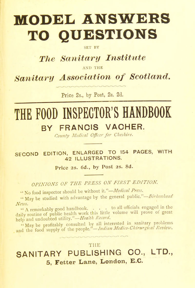 MODEL ANSWERS TO QUESTIONS SET BY The Sanitary Institute AND THE Sanitary Association of Scotland. Price 23., by Post, 2s. 2d. THE FOOD INSPECTOR'S HANDBOOK BY FRANCIS VACHER. County Medical Officer for Cheshire. SECOND EDITION, ENLARGED TO 154 PAGES, WITH 42 ILLUSTRATIONS. Price is. 6d., by Post 2S. 8d. OPINIONS OF THE PRESS ON FIRST EDITION. » No food inspector should be without it.—Medical Press.  May be studied with advantage by the general public.—Birkenhead News. . t .  \ remarkably good handbook. ... to all officials engaged in the daily routine of public health work this little volume will prove ol great help and undoubted utility.—Health Record. Mavbe profitably consulted by all interested in sanitary problems and the food supply of the people.-/«^« Mcdico-Chirurgical Review. THE SANITARY PUBLISHING CO., LTD.,