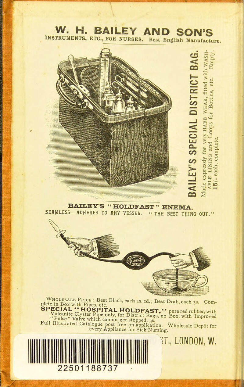 W. H. BAILEY AND SON'S INSTRUMENTS, ETC., FOR NURSES. Beet English Manufacture. < CQ h- O QC I— f2. Q —J < o LU O. CO 07 < < o w m I*' u < o. E O . i5 ^ c 1^ o i/i  W 2 i. ~ o ?i w  P < r-l BAILEY'S HOLDFAST ENEMA. SEAIMIiESS—ADHERES TO flflY VESSEL.  THE BEST THIRO OUT. ; Best Drab, each 3s. Com- Wholesale Price: Best Black, each 4s. id plete in Box with Pipes, etc. ^^v£l^ih ri OSPITAL HOLDFAST,'' pure red rubber, with ^Pnl«^. V / B^g^' no Box, with Improved u 11 TM . stopped, 3s. t-un Illustrated Catalogue post free on application. Wholesale Dep6t for every Appliance for Sick Nursing.