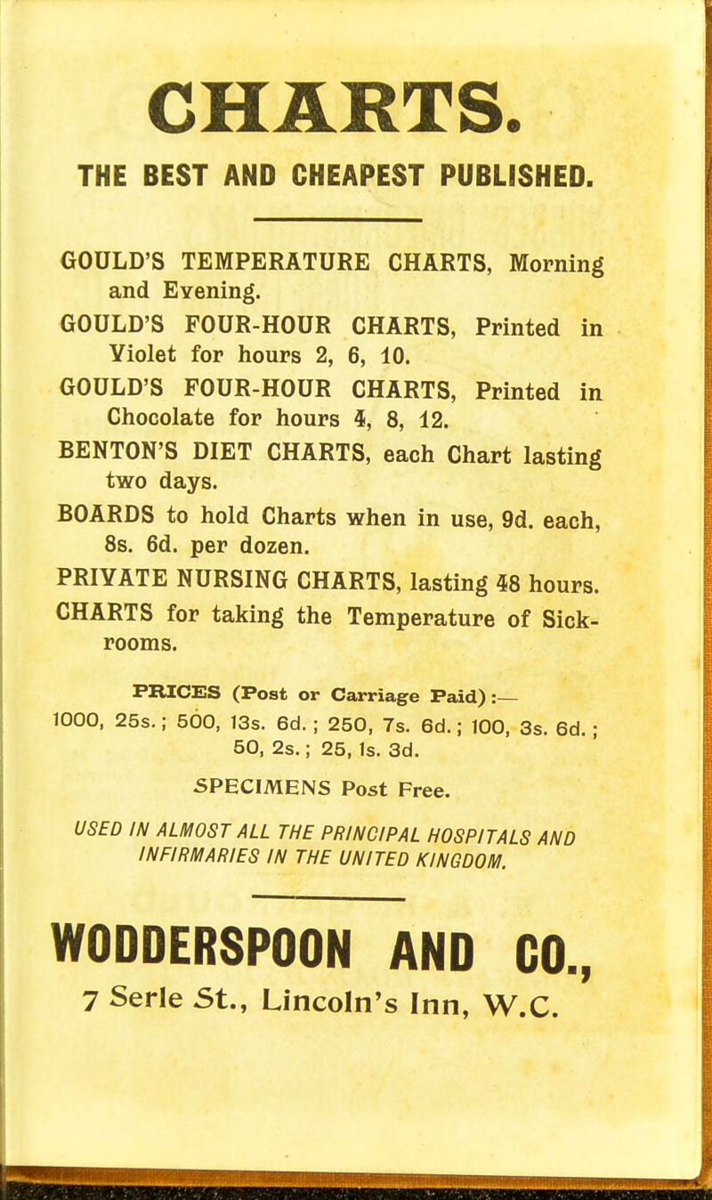 CHARTS. THE BEST AND CHEAPEST PUBLrSHED. GOULD'S TEMPERATURE CHARTS, Morning and Evening. GOULD'S FOUR-HOUR CHARTS, Printed in Yiolet for hours 2, 6, 10. GOULD'S FOUR-HOUR CHARTS, Printed in Chocolate for hours 4, 8, 12. BENTON'S DIET CHARTS, each Chart lasting two days. BOARDS to hold Charts when in use, 9d. each, 8s. 6d. per dozen. PRIVATE NURSING CHARTS, lasting 58 hours. CHARTS for taking the Temperature of Sick- rooms. PRICES (Post or Carriage Paid) :— 1000, 25s.; 500, 13s. 6d. ; 250, 7s. 6d.; 100, 3s. 6d. ; 50, 2s.; 25, Is. 3d. SPECIMENS Post Free. USED IN ALMOST ALL THE PRINCIPAL HOSPITALS AND INFIRMARIES IN THE UNITED KINGDOM. WODDERSPOON AND CO.,