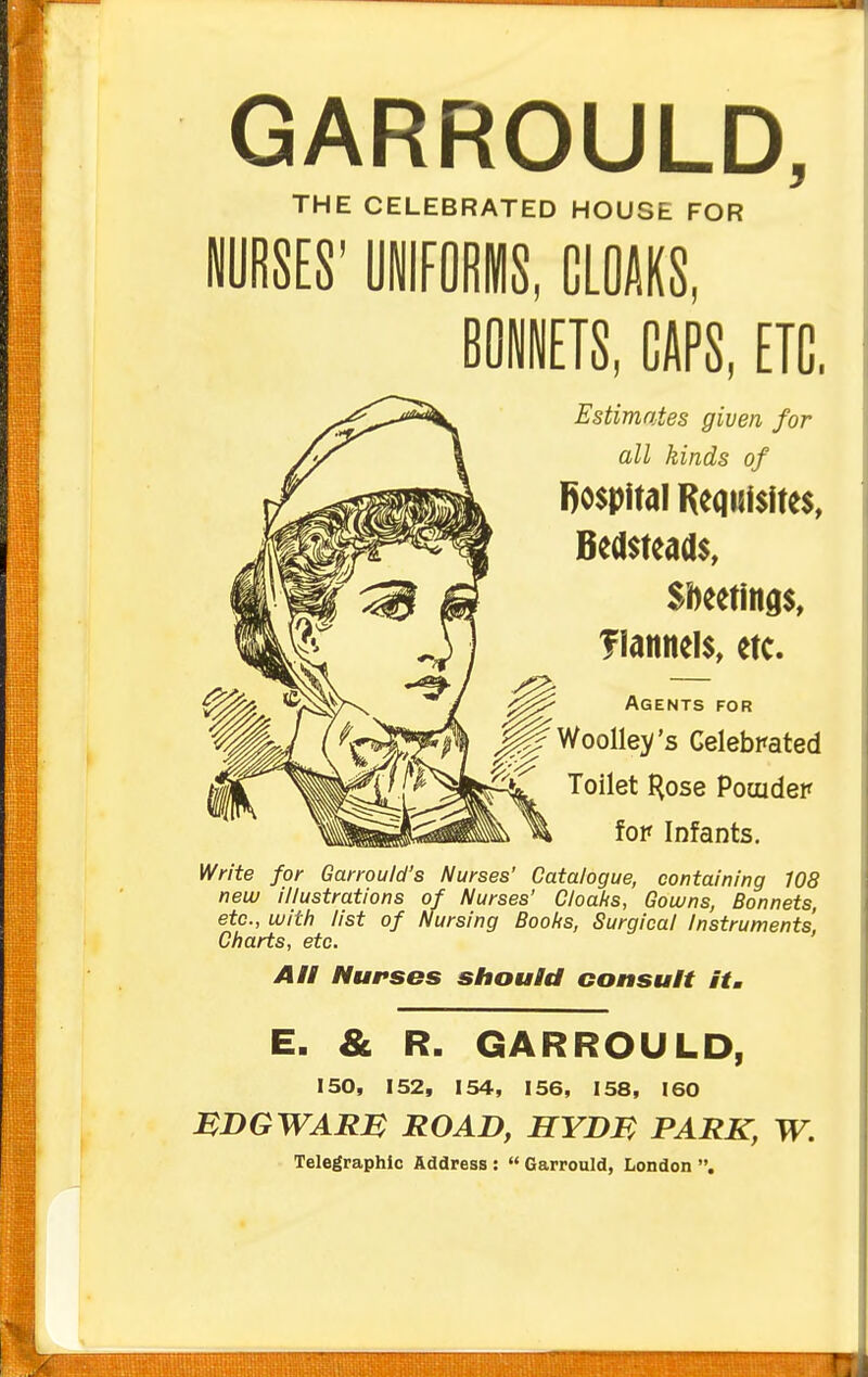 GARROULD, THE CELEBRATED HOUSE FOR NURSES' UilFORMS, CLOAKS, BOiETS, CAPS, ETC. Estimates given for all kinds of Bospltal Requisites, Bedsteads, Sheetings, flannels, etc. Agents for Woolle)/'s Celebrated Toilet Hose Pouidep fop Infants. Write for Garrould's Nurses' Catalogue, containing 108 new illustrations of Nurses' Cloahs, Gowns, Bonnets, etc., with list of Nursing Boolis, Surgical Instruments' Charts, etc. All Nurses should consult it, E. & R. GARROULD, 150, 152, 154, 156, 158, 160 MDGWARM ROAD, HYDM PARK, W. Telegraphic Address :  Garrould, London .