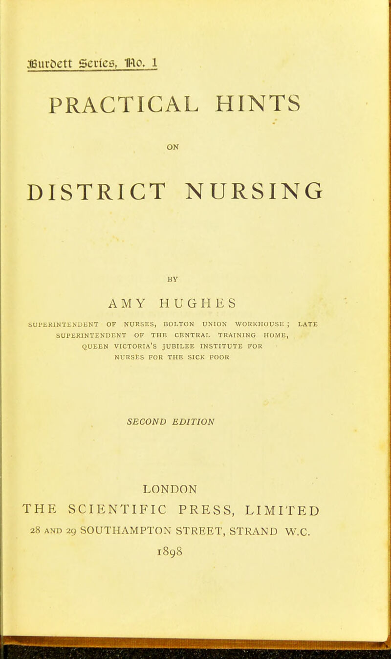 PRACTICAL HINTS ON DISTRICT NURSING AMY HUGHES SUPERINTENDENT OF NURSES, BOLTON UNION WORKHOUSE ; LATE SUPERINTENDENT OF THE CENTRAL TRAINING HOME, QUEEN victoria's JUBILEE INSTITUTE FOR NURSES FOR THE SICK POOR SECOND EDITION LONDON THE SCIENTIFIC PRESS, LIMITED 28 AND 29 SOUTHAMPTON STREET, STRAND W.C. 1898