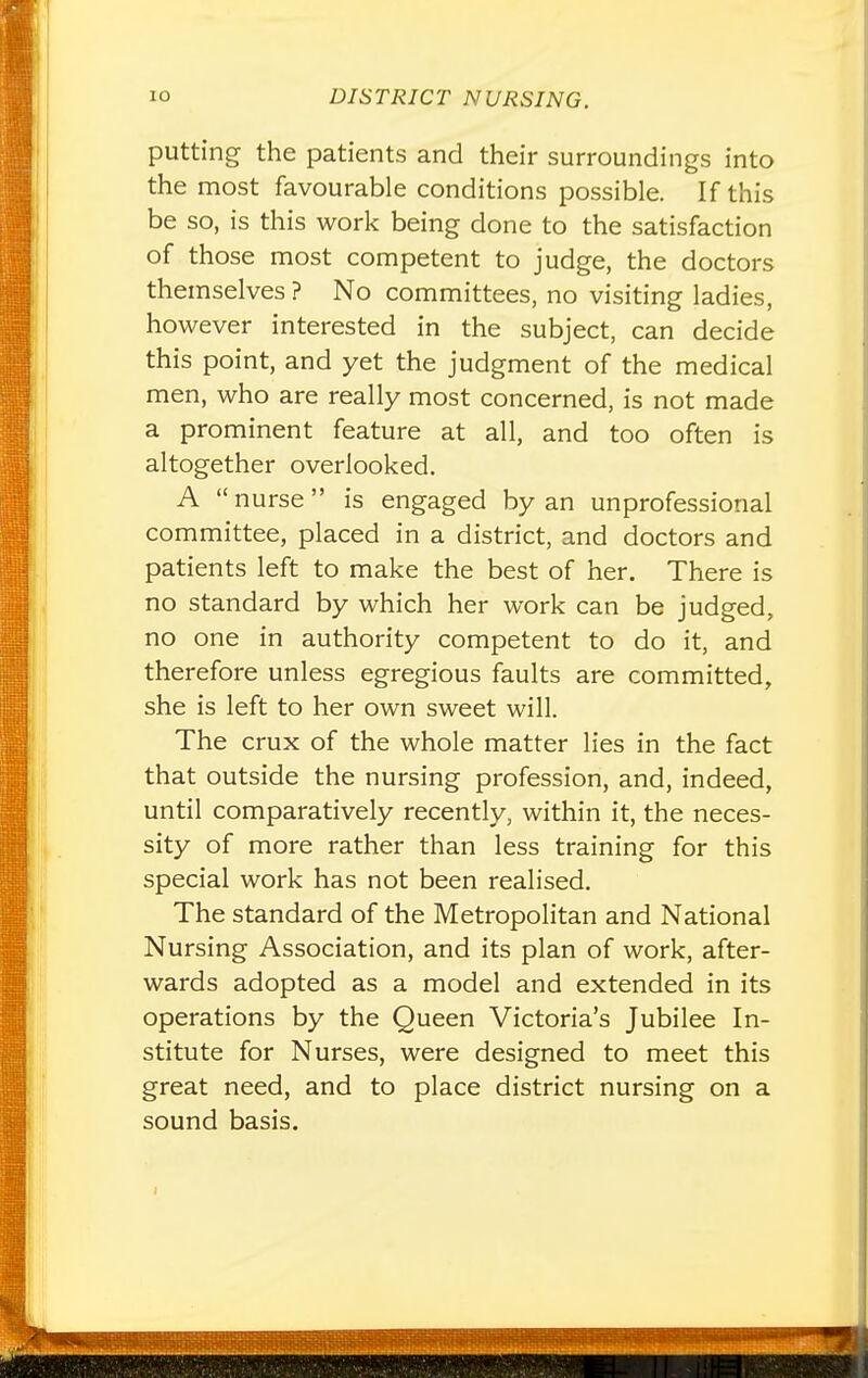 putting the patients and their surroundings into the most favourable conditions possible. If this be so, is this work being done to the satisfaction of those most competent to judge, the doctors themselves ? No committees, no visiting ladies, however interested in the subject, can decide this point, and yet the judgment of the medical men, who are really most concerned, is not made a prominent feature at all, and too often is altogether overlooked. A  nurse is engaged by an unprofessional committee, placed in a district, and doctors and patients left to make the best of her. There is no standard by which her work can be judged, no one in authority competent to do it, and therefore unless egregious faults are committed, she is left to her own sweet will. The crux of the whole matter lies in the fact that outside the nursing profession, and, indeed, until comparatively recently, within it, the neces- sity of more rather than less training for this special work has not been realised. The standard of the Metropolitan and National Nursing Association, and its plan of work, after- wards adopted as a model and extended in its operations by the Queen Victoria's Jubilee In- stitute for Nurses, were designed to meet this great need, and to place district nursing on a sound basis.