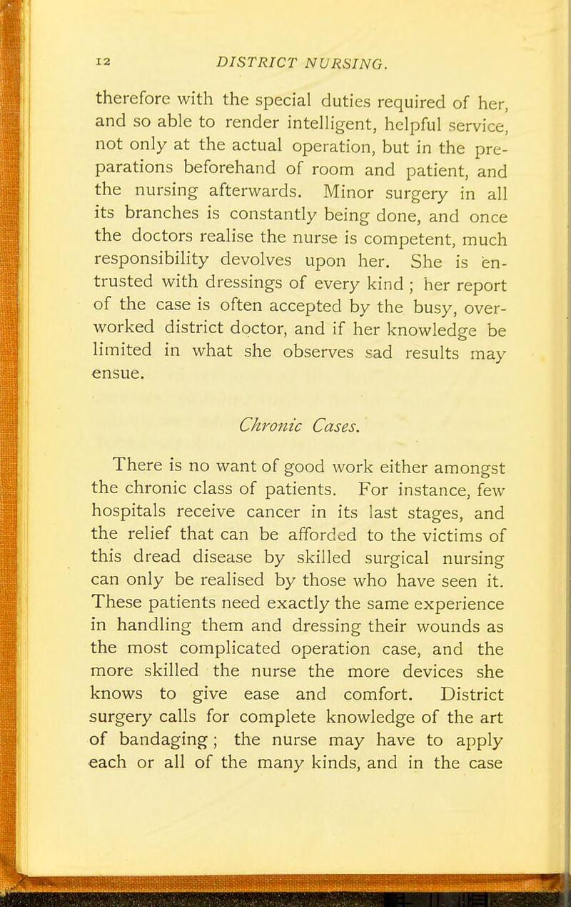 therefore with the special duties required of her, and so able to render intelligent, helpful service, not only at the actual operation, but in the pre- parations beforehand of room and patient, and the nursing afterwards. Minor surgery in all its branches is constantly being done, and once the doctors realise the nurse is competent, much responsibility devolves upon her. She is en- trusted with dressings of every kind ; her report of the case is often accepted by the busy, over- worked district doctor, and if her knowledge be limited in what she observes sad results may ensue. Chronic Cases. There is no want of good work either amongst the chronic class of patients. For instance, few hospitals receive cancer in its last stages, and the relief that can be afforded to the victims of this dread disease by skilled surgical nursing can only be realised by those who have seen it. These patients need exactly the same experience in handling them and dressing their wounds as the most complicated operation case, and the more skilled the nurse the more devices she knows to give ease and comfort. District surgery calls for complete knowledge of the art of bandaging; the nurse may have to apply each or all of the many kinds, and in the case