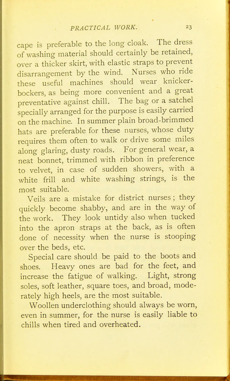 cape is preferable to the long cloak. The dress of washing material should certainly be retained, over a thicker skirt, with elastic straps to prevent disarrangement by the wind. Nurses who ride these useful machines should wear knicker- bockers, as being more convenient and a great preventative against chill. The bag or a satchel specially arranged for the purpose is easily carried on the machine. In summer plain broad-brimmed hats are preferable for these nurses, whose duty requires them often to walk or drive some miles along glaring, dusty roads. For general wear, a neat bonnet, trimmed with ribbon in preference to velvet, in case of sudden showers, with a white frill and white washing strings, is the most suitable. Veils are a mistake for district nurses ; they quickly become shabby, and are in the way of the work. They look untidy also when tucked into the apron straps at the back, as is often done of necessity when the nurse is stooping over the beds, etc. Special care should be paid to the boots and shoes. Heavy ones are bad for the feet, and increase the fatigue of walking. Light, strong soles, soft leather, square toes, and broad, mode- rately high heels, are the most suitable. Woollen underclothing should always be worn, even in summer, for the nurse is easily liable to chills when tired and overheated.