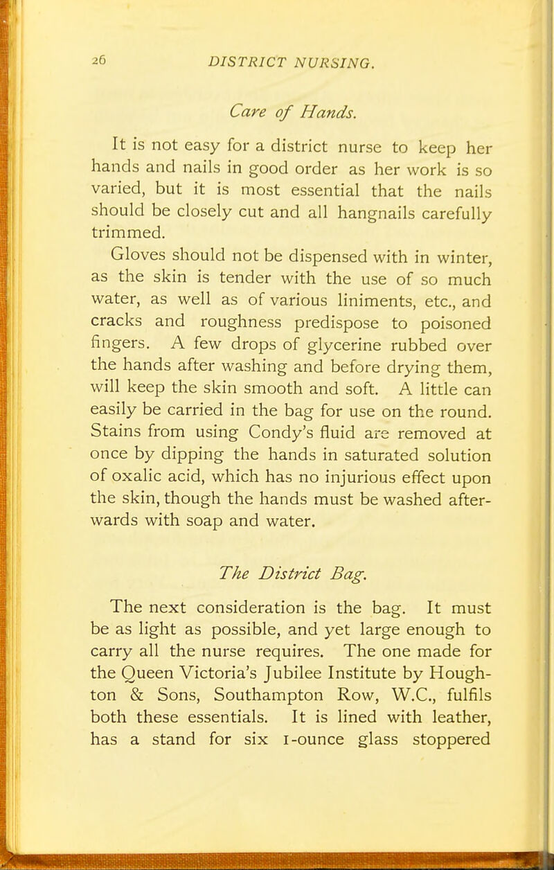 Care of Hands. It is not easy for a district nurse to keep her hands and nails in good order as her work is so varied, but it is most essential that the nails should be closely cut and all hangnails carefully trimmed. Gloves should not be dispensed with in winter, as the skin is tender with the use of so much water, as well as of various liniments, etc., and cracks and roughness predispose to poisoned fingers. A few drops of glycerine rubbed over the hands after washing and before drying them, will keep the skin smooth and soft. A little can easily be carried in the bag for use on the round. Stains from using Condy's fluid are removed at once by dipping the hands in saturated solution of oxalic acid, which has no injurious effect upon the skin, though the hands must be washed after- wards with soap and water. The District Bag. The next consideration is the bag. It must be as light as possible, and yet large enough to carry all the nurse requires. The one made for the Queen Victoria's Jubilee Institute by Hough- ton & Sons, Southampton Row, W.C., fulfils both these essentials. It is lined with leather, has a stand for six i-ounce glass stoppered