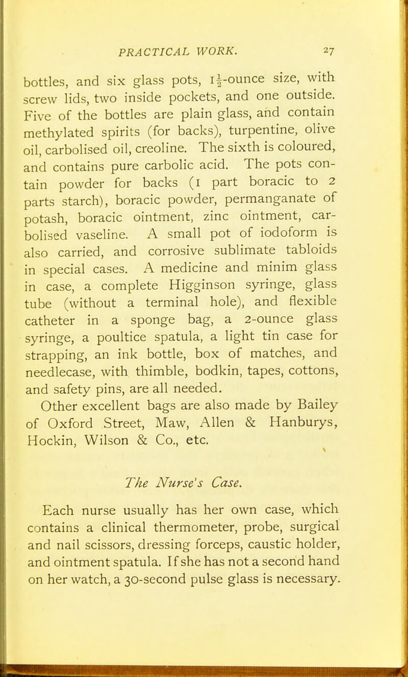 bottles, and six glass pots, li-ounce size, with screw lids, two inside pockets, and one outside. Five of the bottles are plain glass, and contain methylated spirits (for backs), turpentine, olive oil, carbolised oil, creoline. The sixth is coloured, and contains pure carbolic acid. The pots con- tain powder for backs (i part boracic to 2 parts starch), boracic powder, permanganate of potash, boracic ointment, zinc ointment, car- bolised vaseline. A small pot of iodoform is also carried, and corrosive sublimate tabloids in special cases. A medicine and minim glass in case, a complete Higginson syringe, glass tube (without a terminal hole), and flexible catheter in a sponge bag, a 2-ounce glass syringe, a poultice spatula, a light tin case for strapping, an ink bottle, box of matches, and needlecase, with thimble, bodkin, tapes, cottons, and safety pins, are all needed. Other excellent bags are also made by Bailey of Oxford Street, Maw, Allen & Hanburys, Hockin, Wilson & Co., etc. T/te Nurse's Case. Each nurse usually has her own case, which contains a clinical thermometer, probe, surgical and nail scissors, dressing forceps, caustic holder, and ointment spatula. If she has not a second hand on her watch, a 30-second pulse glass is necessary.