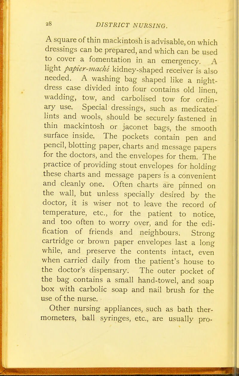 A square of thin mackintosh is advisable, on which dressings can be prepared, and which can be used to cover a fomentation in an emergency. A light papier-mache kidney-shaped receiver is also needed. A washing bag shaped like a night- dress case divided into four contains old linen, wadding, tow, and carbolised tow for ordin- ary use. Special dressings, such as medicated lints and wools, should be securely fastened in thin mackintosh or jaconet bags, the smooth surface inside. The pockets contain pen and pencil, blotting paper, charts and message papers for the doctors, and the envelopes for them. The practice of providing stout envelopes for holding these charts and message papers is a convenient and cleanly one. Often charts are pinned on the wall, but unless specially desired by the doctor, it is wiser not to leave the record of temperature, etc., for the patient to notice, and too often to worry over, and for the edi- fication of friends and neighbours. Strong cartridge or brown paper envelopes last a long while, and preserve the contents intact, even when carried daily from the patient's house to the doctor's dispensary. The outer pocket of the bag contains a small hand-towel, and soap box with carbolic soap and nail brush for the use of the nurse. Other nursing appliances, such as bath ther- mometers, ball syringes, etc., are usually pro-