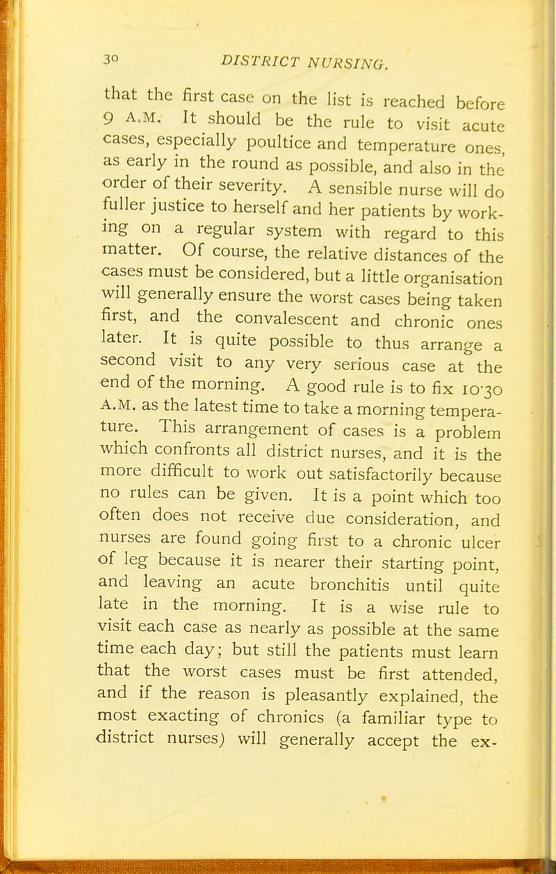 that the first case on the Hst is reached before 9 A.M. It should be the rule to visit acute cases, especially poultice and temperature ones, as early in the round as possible, and also in the order of their severity. A sensible nurse will do fuller justice to herself and her patients by work- ing on a regular system with regard to this matter. Of course, the relative distances of the cases must be considered, but a little organisation will generally ensure the worst cases being taken first, and the convalescent and chronic ones later. It^ is quite possible to thus arrange a second visit to any very serious case at the end of the morning. A good rule is to fix 10-30 A.M. as the latest time to take a morning tempera- ture. This arrangement of cases is a problem which confronts all district nurses, and it is the more difficult to work out satisfactorily because no rules can be given. It is a point which too often does not receive due consideration, and nurses are found going first to a chronic ulcer of leg because it is nearer their starting point, and leaving an acute bronchitis until quite late in the morning. It is a wise rule to visit each case as nearly as possible at the same time each day; but still the patients must learn that the worst cases must be first attended, and if the reason is pleasantly explained, the most exacting of chronics (a familiar type to district nursesj will generally accept the ex-