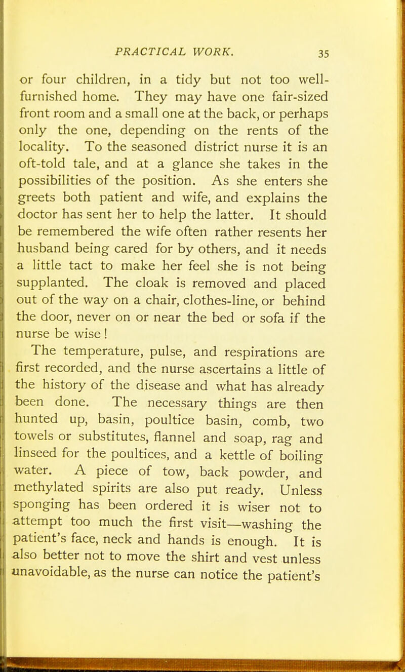 or four children, in a tidy but not too well- furnished home. They may have one fair-sized front room and a small one at the back, or perhaps only the one, depending on the rents of the locality. To the seasoned district nurse it is an oft-told tale, and at a glance she takes in the possibilities of the position. As she enters she greets both patient and wife, and explains the doctor has sent her to help the latter. It should be remembered the wife often rather resents her husband being cared for by others, and it needs a little tact to make her feel she is not being supplanted. The cloak is removed and placed out of the way on a chair, clothes-line, or behind the door, never on or near the bed or sofa if the nurse be wise! The temperature, pulse, and respirations are first recorded, and the nurse ascertains a little of the history of the disease and what has already been done. The necessary things are then hunted up, basin, poultice basin, comb, two towels or substitutes, flannel and soap, rag and linseed for the poultices, and a kettle of boiling water. A piece of tow, back powder, and methylated spirits are also put ready. Unless sponging has been ordered it is wiser not to attempt too much the first visit—washing the patient's face, neck and hands is enough. It is also better not to move the shirt and vest unless unavoidable, as the nurse can notice the patient's