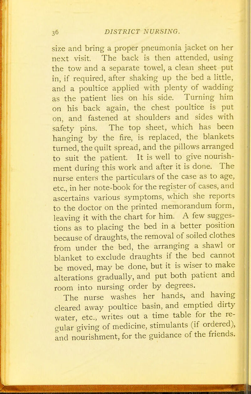 size and bring a proper pneumonia jacket on her next visit. The back is then attended, using the tow and a separate towel, a clean sheet put in, if required, after shaking up the bed a little, and a poultice applied with plenty of wadding as the patient lies on his side. Turning him on his back again, the chest poultice is put on, and fastened at shoulders and sides with safety pins. The top sheet, which has been hanging by the fire, is replaced, the blankets turned, the quilt spread, and the pillows arranged to suit the patient. It is well to give nourish- ment during this work and after it is done. The nurse enters the particulars of the case as to age, etc., in her note-book for the register of cases, and ascertains various symptoms, which she reports to the doctor on the printed memorandum form, leaving it with the chart for him. A few sugges- tions as to placing the bed in a better position because of draughts, the removal of soiled clothes from under the bed, the arranging a shawl or blanket to exclude draughts if the bed cannot be moved, may be done, but it is wiser to make alterations gradually, and put both patient and room into nursing order by degrees. The nurse washes her hands, and having cleared away poultice basin, and emptied dirty water, etc., writes out a time table for the re- gular giving of medicine, stimulants (if ordered), and nourishment, for the guidance of the friends.