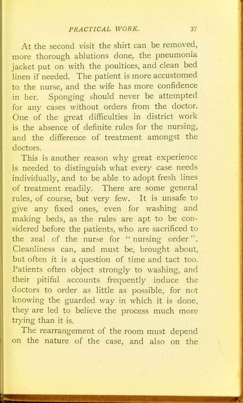 At the second visit the shirt can be removed, more thorough ablutions done, the pneumonia jacket put on with the poultices, and clean bed linen if needed. The patient is more accustomed to the nurse, and the wife has more confidence in her. Sponging should never be attempted for any cases without orders from the doctor. One of the great difficulties in district work is the absence of definite rules for the nursing, and the difference of treatment amongst the doctors. This is another reason why great experience is needed to distinguish what every case needs individually, and to be able to adopt fresh lines of treatment readily. There are some general rules, of course, but very few. It is unsafe to give any fixed ones, even for washing and making beds, as the rules are apt to be con- sidered before the patients, who are sacrificed to the zeal of the nurse for  nursing order. Cleanliness can, and must be, brought about, but often it is a question of time and tact too. Patients often object strongly to washing, and their pitiful accounts frequently induce the doctors to order as little as possible, for not knowing the guarded way in which it is done, they are led to believe the process much more trying than it is. The rearrangement of the room must depend on the nature of the case, and also on the !