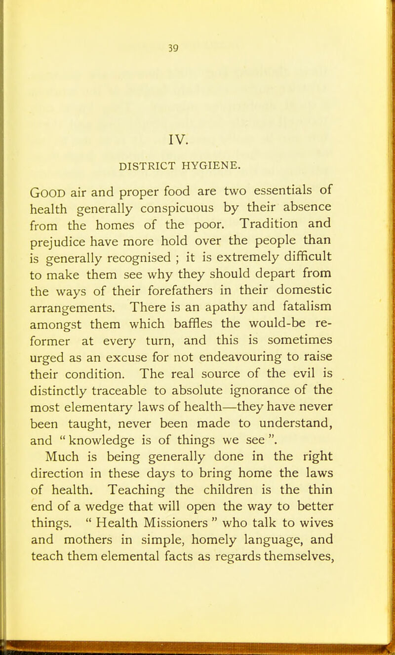 IV. DISTRICT HYGIENE. Good air and proper food are two essentials of health generally conspicuous by their absence from the homes of the poor. Tradition and prejudice have more hold over the people than is generally recognised ; it is extremely difficult to make them see why they should depart from the ways of their forefathers in their domestic arrangements. There is an apathy and fatalism amongst them which baffles the would-be re- former at every turn, and this is sometimes urged as an excuse for not endeavouring to raise their condition. The real source of the evil is distinctly traceable to absolute ignorance of the most elementary laws of health—they have never been taught, never been made to understand, and  knowledge is of things we see . Much is being generally done in the right direction in these days to bring home the laws of health. Teaching the children is the thin end of a wedge that will open the way to better things.  Health Missioners  who talk to wives and mothers in simple, homely language, and teach them elemental facts as regards themselves,