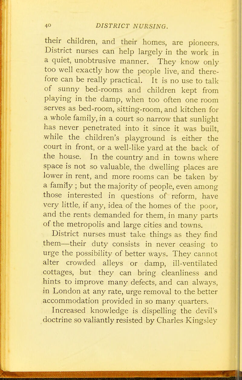 their children, and their homes, are pioneers. District nurses can help largely in the work in a quiet, unobtrusive manner. They know only too well exactly how the people live, and there- fore can be really practical. It is no use to talk of sunny bed-rooms and children kept from playing in the damp, when too often one room serves as bed-room, sitting-room, and kitchen for a whole family, in a court so narrow that sunlight has never penetrated into it since it was built, while the children's playground is either the court in front, or a well-like yard at the back of the house. In the country and in towns where space is not so valuable, the dwelling places are lower in rent, and more rooms can be taken by a family ; but the majority of people, even among those interested in questions of reform, have very little, if any, idea of the homes of the poor, and the rents demanded for them, in many parts of the metropolis and large cities and towns. District nurses must take things as they find them—their duty consists in never ceasing to urge the possibility of better ways. They cannot alter crowded alleys or damp, ill-ventilated cottages, but they can bring cleanliness and hints to improve many defects, and can always, in London at any rate, urge removal to the better accommodation provided in so many quarters. Increased knowledge is dispelling the devil's doctrine so valiantly resisted by Charles Kingsley