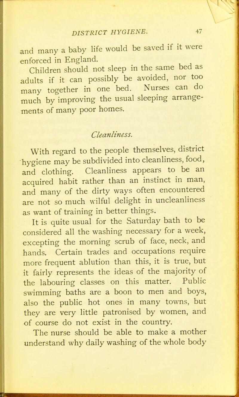 and many a baby life would be saved if it were enforced in England. Children should not sleep in the same bed as adults if it can possibly be avoided, nor too many together in one bed. Nurses can do much by improving the usual sleeping arrange- ments of many poor homes. Cleanliness. With regard to the people themselves, district hygiene may be subdivided into cleanliness, food, and clothing. Cleanliness appears to be an acquired habit rather than an instinct in man, and many of the dirty ways often encountered are not so much wilful delight in uncleanliness as want of training in better things. It is quite usual for the Saturday bath to be considered all the washing necessary for a week, excepting the morning scrub of face, neck, and hands. Certain trades and occupations require more frequent ablution than this, it is true, but it fairly represents the ideas of the majority of the labouring classes on this matter. Public swimming baths are a boon to men and boys, also the public hot ones in many towns, but they are very little patronised by women, and of course do not exist in the country. The nurse should be able to make a mother understand why daily washing of the whole body