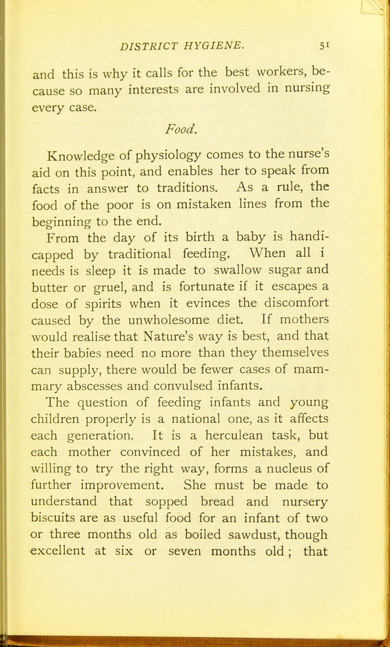 and this is why it calls for the best workers, be- cause so many interests are involved in nursing every case. Food. Knowledge of physiology comes to the nurse's aid on this point, and enables her to speak from facts in answer to traditions. As a rule, the food of the poor is on mistaken lines from the beginning to the end. From the day of its birth a baby is handi- capped by traditional feeding. When all i needs is sleep it is made to swallow sugar and butter or gruel, and is fortunate if it escapes a dose of spirits when it evinces the discomfort caused by the unwholesome diet. If mothers would realise that Nature's way is best, and that their babies need no more than they themselves can supply, there would be fewer cases of mam- mary abscesses and convulsed infants. The question of feeding infants and young children properly is a national one, as it affects each generation. It is a herculean task, but each mother convinced of her mistakes, and willing to try the right way, forms a nucleus of further improvement. She must be made to understand that sopped bread and nursery biscuits are as useful food for an infant of two or three months old as boiled sawdust, though excellent at six or seven months old; that