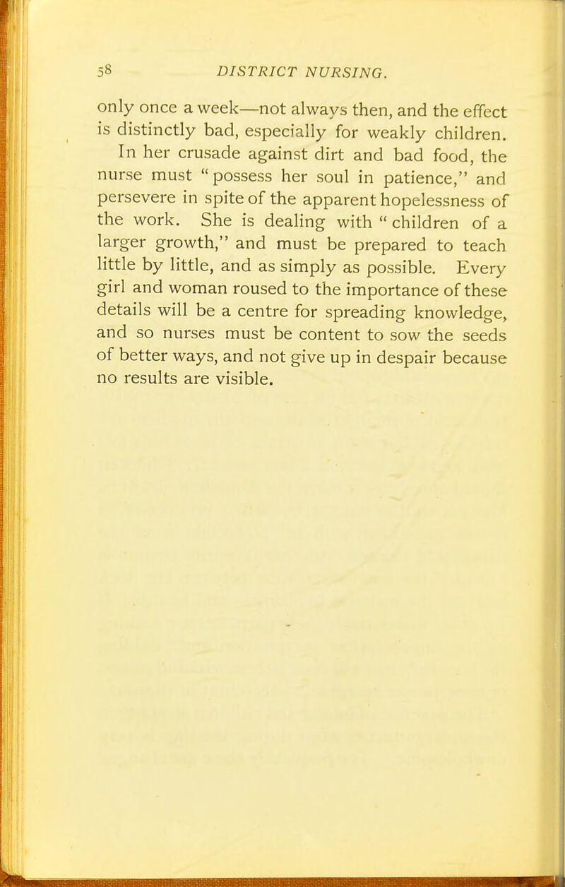 only once a week—not always then, and the effect is distinctly bad, especially for weakly children. In her crusade against dirt and bad food, the nurse must possess her soul in patience, and persevere in spite of the apparent hopelessness of the work. She is dealing with  children of a larger growth, and must be prepared to teach little by little, and as simply as possible. Every girl and woman roused to the importance of these details will be a centre for spreading knowledge, and so nurses must be content to sow the seeds of better ways, and not give up in despair because no results are visible.