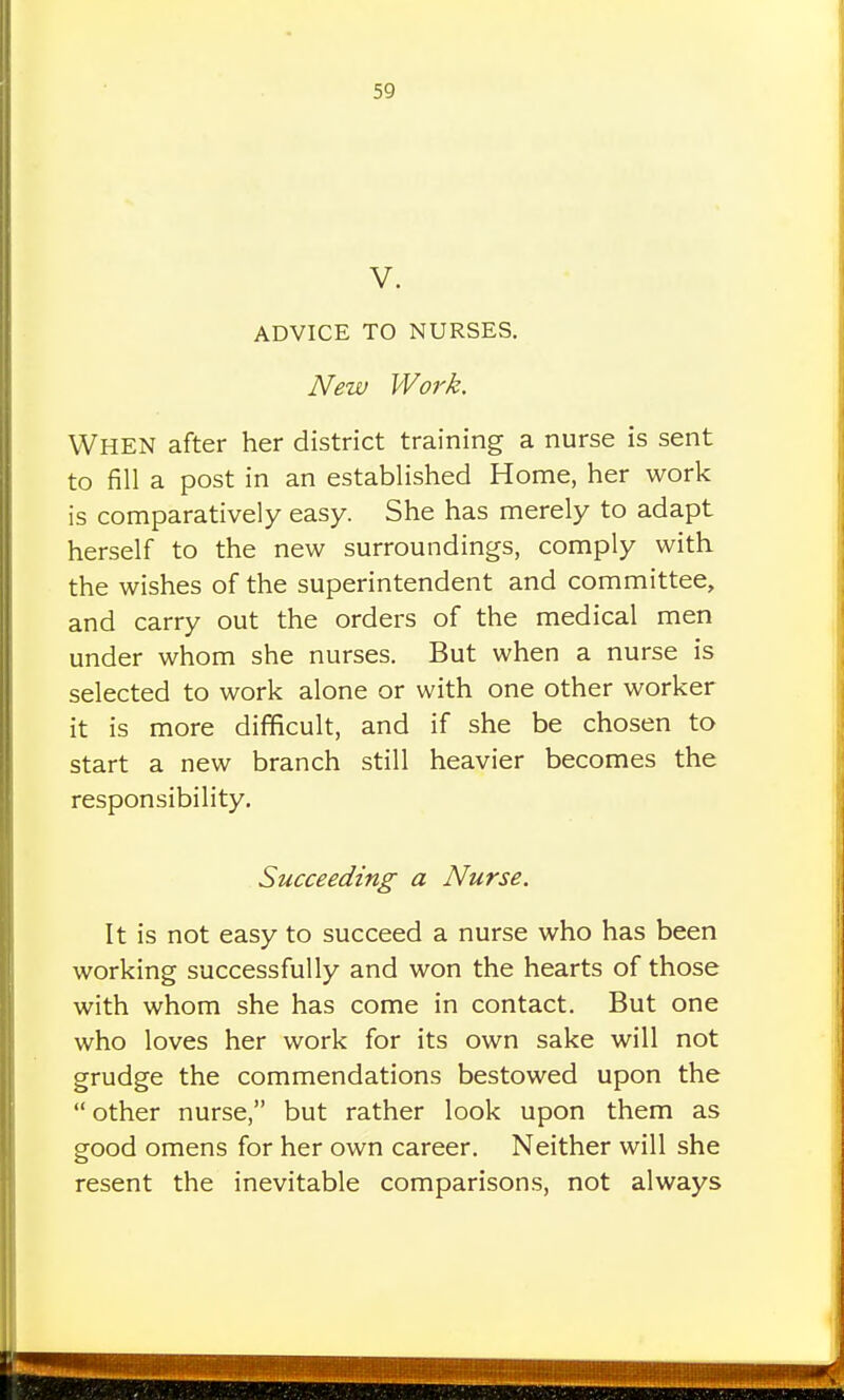 V. ADVICE TO NURSES. New Work. When after her district training a nurse is sent to fill a post in an established Home, her work is comparatively easy. She has merely to adapt herself to the new surroundings, comply with the wishes of the superintendent and committee, and carry out the orders of the medical men under whom she nurses. But when a nurse is selected to work alone or with one other worker it is more difficult, and if she be chosen to start a new branch still heavier becomes the responsibility. Succeeding a Nurse. It is not easy to succeed a nurse who has been working successfully and won the hearts of those with whom she has come in contact. But one who loves her work for its own sake will not grudge the commendations bestowed upon the other nurse, but rather look upon them as good omens for her own career. Neither will she resent the inevitable comparisons, not always