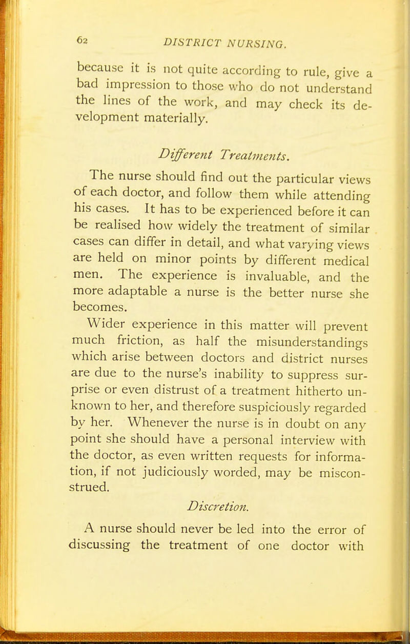 because it is not quite according to rule, give a bad impression to those who do not understand the hnes of the work, and may check its de- velopment materially. Different Treatments. The nurse should find out the particular views of each doctor, and follow them while attending his cases. It has to be experienced before it can be realised how widely the treatment of similar cases can differ in detail, and what varying views are held on minor points by different medical men. The experience is invaluable, and the more adaptable a nurse is the better nurse she becomes. Wider experience in this matter will prevent much friction, as half the misunderstandings which arise between doctors and district nurses are due to the nurse's inability to suppress sur- prise or even distrust of a treatment hitherto un- known to her, and therefore suspiciously regarded by her. Whenever the nurse is in doubt on any point she should have a personal interview with the doctor, as even written requests for informa- tion, if not judiciously worded, may be miscon- strued. Discretion. A nurse should never be led into the error of discussing the treatment of one doctor with