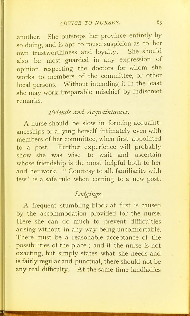 another. She outsteps her province entirely by so doing, and is apt to rouse suspicion as to her own trustworthiness and loyalty. She should also be most guarded in any expression of opinion respecting the doctors for whom she works to members of the committee, or other local persons. Without intending it in the least she may work irreparable mischief by indiscreet remarks. Friends and Acquaintances. A nurse should be slow in forming acquaint- anceships or allying herself intimately even with members of her committee, when first appointed to a post. Further experience will probably show she was wise to wait and ascertain whose friendship is the most helpful both to her and her work.  Courtesy to all, familiarity with few is a safe rule when coming to a new post. Lodgings. A frequent stumbling-block at first is caused by the accommodation provided for the nurse. Here she can do much to prevent difficulties arising without in any way being uncomfortable. There must be a reasonable acceptance of the possibilities of the place ; and if the nurse is not exacting, but simply states what she needs and is fairly regular and punctual, there should not be any real difficulty. At the same time landladies