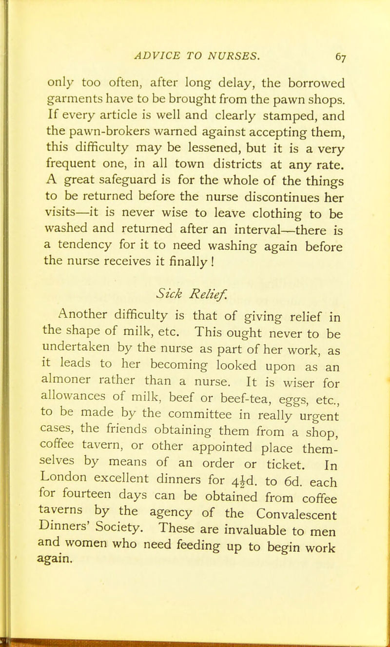 only too often, after long delay, the borrowed garments have to be brought from the pawn shops. If every article is well and clearly stamped, and the pawn-brokers warned against accepting them, this difficulty may be lessened, but it is a very frequent one, in all town districts at any rate. A great safeguard is for the whole of the things to be returned before the nurse discontinues her visits—it is never wise to leave clothing to be washed and returned after an interval—there is a tendency for it to need washing again before the nurse receives it finally ! Szc^ Relief. Another difficulty is that of giving relief in the shape of milk, etc. This ought never to be undertaken by the nurse as part of her work, as it leads to her becoming looked upon as an almoner rather than a nurse. It is wiser for allowances of milk, beef or beef-tea, eggs, etc., to be made by the committee in really urgent cases, the friends obtaining them from a shop, coffee tavern, or other appointed place them- selves by means of an order or ticket. In London excellent dinners for 4jd. to 6d. each for fourteen days can be obtained from coffee taverns by the agency of the Convalescent Dmners' Society. These are invaluable to men and women who need feeding up to begin work again.