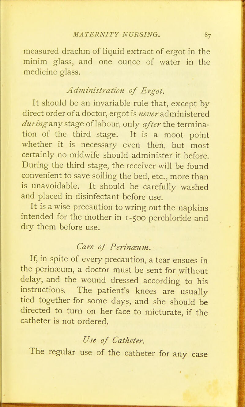 measured drachm of liquid extract of ergot in the minim glass, and one ounce of water in the medicine glass. Adviinistration of Ergot. It should be an invariable rule that, except by- direct order of a doctor, ergot is never administered duringzxiy stage of labour, only after the termina- tion of the third stage. It is a moot point whether it is necessary even then, but most certainly no midwife should administer it before. During the third stage, the receiver will be found convenient to save soiling the bed, etc., more than is unavoidable. It should be carefully washed and placed in disinfectant before use. It is a wise precaution to wring out the napkins intended for the mother in 1-500 perchloride and dry them before use. Care of Perin(2um. If, in spite of every precaution, a tear ensues in the perinaeum, a doctor must be sent for without delay, and the wound dressed according to his instructions. The patient's knees are usually tied together for some days, and she should be directed to turn on her face to micturate, if the catheter is not ordered. Use of Catheter. The regular use of the catheter for any case