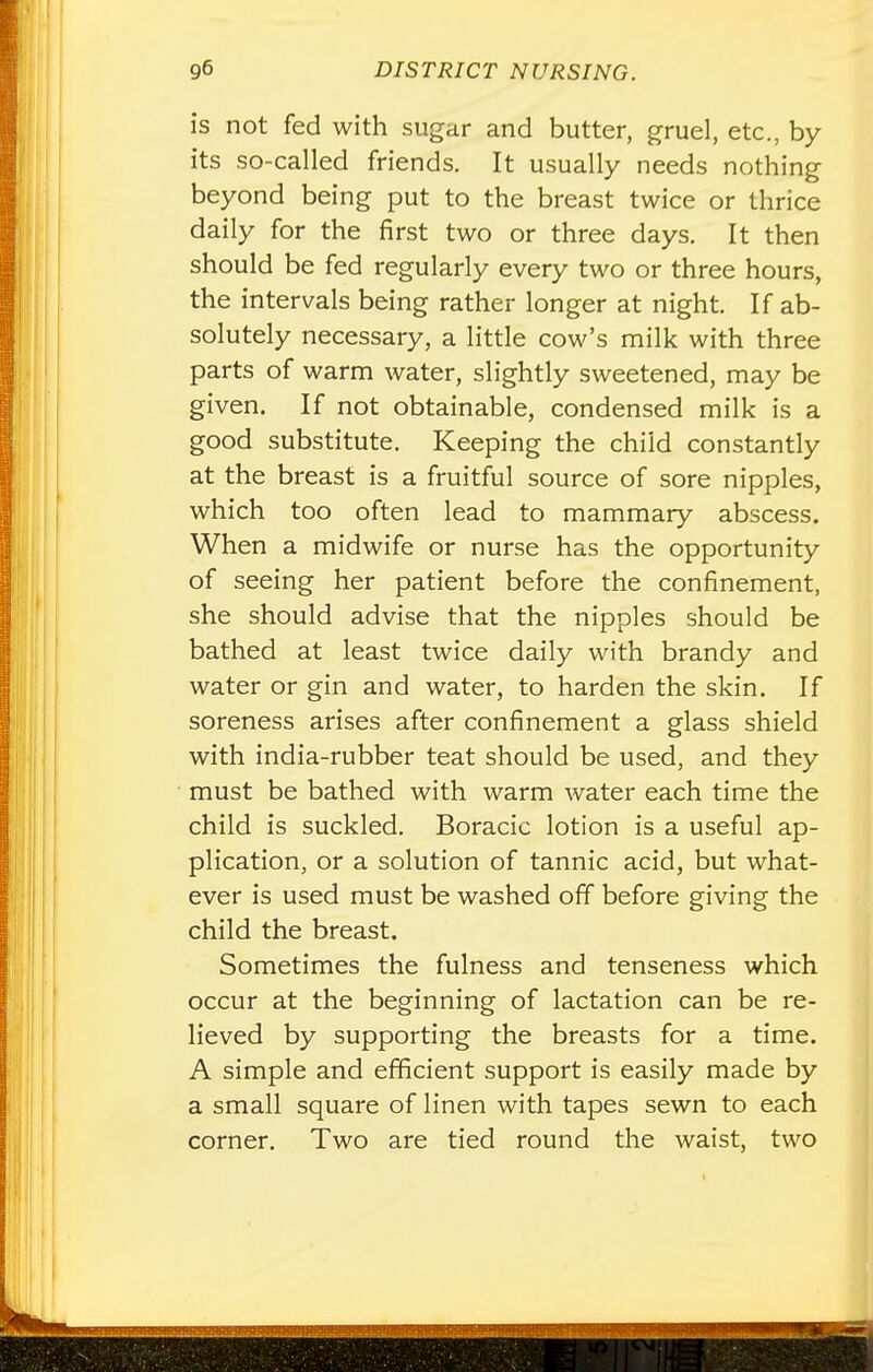 is not fed with sugar and butter, gruel, etc., by its so-called friends. It usually needs nothing beyond being put to the breast twice or thrice daily for the first two or three days. It then should be fed regularly every two or three hours, the intervals being rather longer at night. If ab- solutely necessary, a little cow's milk with three parts of warm water, slightly sweetened, may be given. If not obtainable, condensed milk is a good substitute. Keeping the child constantly at the breast is a fruitful source of sore nipples, which too often lead to mammary abscess. When a midwife or nurse has the opportunity of seeing her patient before the confinement, she should advise that the nipples should be bathed at least twice daily with brandy and water or gin and water, to harden the skin. If soreness arises after confinement a glass shield with india-rubber teat should be used, and they must be bathed with warm water each time the child is suckled. Boracic lotion is a useful ap- plication, or a solution of tannic acid, but what- ever is used must be washed off before giving the child the breast. Sometimes the fulness and tenseness which occur at the beginning of lactation can be re- lieved by supporting the breasts for a time. A simple and efficient support is easily made by a small square of linen with tapes sewn to each corner. Two are tied round the waist, two