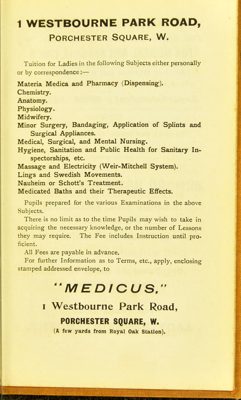 1 WESTBOURNE PARK ROAD, PORCHESTER SQUARE, W. Tuition for Ladies in the following Subjects either personally or by correspondence:— Materia Medica and Pharmacy (Dispensing^). Chemistry. Anatomy. Physiology. Midwifery. Minor Surgery, Bandaging', Application of Splints and Surgical Appliances. Medical, Surgical, and Mental Nursing. Hygiene, Sanitation and Public Health for Sanitary In- spectorships, etc. Massage and Electricity (Weir-Mitchell System). Lings and Swedish Movements. Nauheim or Schott's Treatment. Medicated Baths and their Therapeutic Effects. Pupils prepared for the various Examinations in the above Subjects. There is no limit as to the time Pupils may wish to take in acquiring the necessary knowledge, or the number of Lessons they may require. The Fee includes Instruction until pro- ficient. All Fees are payable in advance. For further Information as to Terms, etc., apply, enclosing stamped addressed envelope, to  M EDICUSr I Westbourne Park Road, PORCHESTER SQUARE, W. (A few yards from Royal Oak Station).