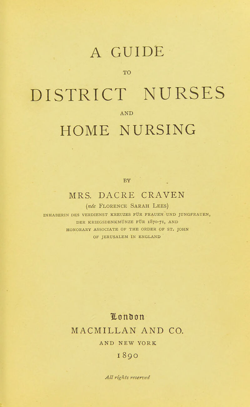 TO DISTRICT NURSES AND HOME NURSING BY MRS. DACRE CRAVEN [nde Florence Sarah Lees) INHABERIN DES VERDIENST KREUZES FUR FRAUEN UND JUNGFRAUEN, DER KRIEGSDENKmUNZE FDR 187O-71, AND HONORARY ASSOCIATE OF THE ORDER OF ST. JOHN OF JERUSALEM IN ENGLAND MACMILLAN AND CO. AND NEW YORK 1890 All rights reserved