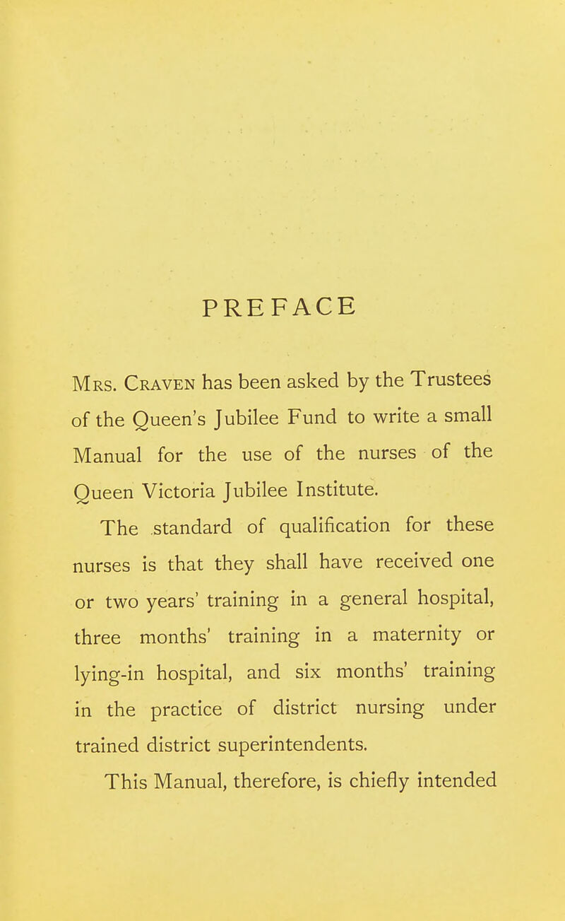 PREFACE Mrs. Craven has been asked by the Trustees of the Queen's Jubilee Fund to write a small Manual for the use of the nurses of the Queen Victoria Jubilee Institute. The standard of qualification for these nurses is that they shall have received one or two years' training in a general hospital, three months' training in a maternity or lying-in hospital, and six months' training in the practice of district nursing under trained district superintendents. This Manual, therefore, is chiefly intended