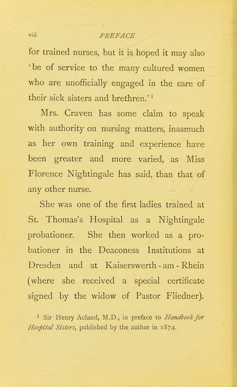 for trained nurses, but it is hoped it may also ' be of service to the many cultured women who are unofficially engaged in the care of their sick sisters and brethren.' ^ Mrs. Craven has some claim to speak with authority on nursing matters, inasmuch as her own training and experience have been greater and more varied, as Miss Florence Nightingale has said, than that of any other nurse. She was one of the first ladies trained at St. Thomas's Hospital as a Nightingale probationer. She then worked as a pro- bationer in the Deaconess Institutions at Dresden and at Kaiserswerth - am - Rhein (where she received a special certificate signed by the widow of Pastor Fliedner). 1 Sir Henry Acland, M.D., in preface to Ha?idbook for Hospital Sisters, published by the author in 1874.