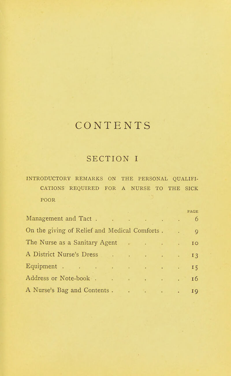 CONTENTS SECTION I INTRODUCTORY REMARKS ON THE PERSONAL QUALIFI- CATIONS REQUIRED FOR A NURSE TO THE SICK POOR PAGE Management and Tact ..... 6 On the giving of Relief and Medical Comforts . 9 The Nurse as a Sanitary Agent 10 A District Nurse's Dress .... 13 Equipment ....... 15 Address or Note-book . . , . . i6 A Nurse's Bag and Contents .... 19