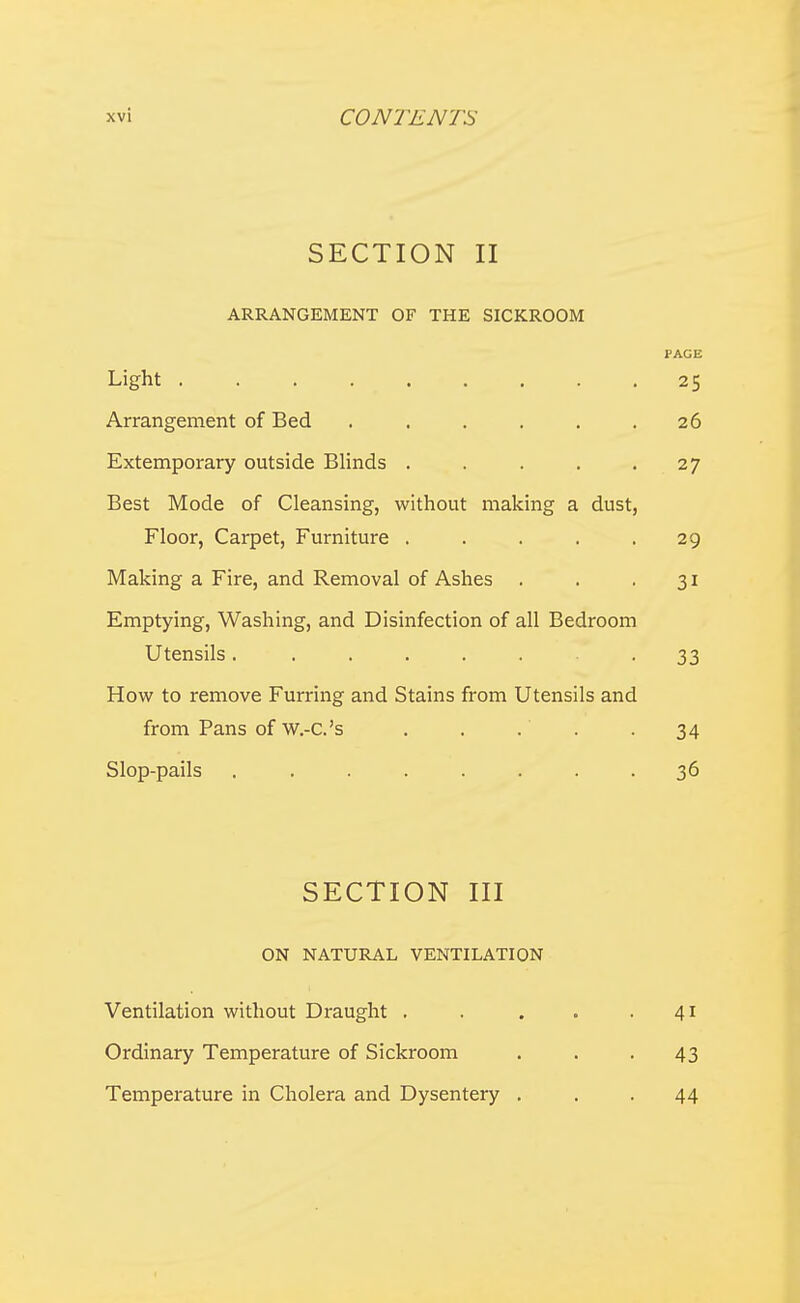 SECTION II ARRANGEMENT OF THE SICKROOM PAGE Light 25 Arrangement of Bed . . . . . .26 Extemporary outside Blinds . . . . .27 Best Mode of Cleansing, without making a dust, Floor, Carpet, Furniture ..... 29 Making a Fire, and Removal of Ashes . . -31 Emptying, Washing, and Disinfection of all Bedroom Utensils. ...... 33 How to remove Furring and Stains from Utensils and from Pans of w.-c.'s . . . . . 34 Slop-pails ........ 36 SECTION III ON NATURAL VENTILATION Ventilation without Draught . Ordinary Temperature of Sickroom Temperature in Cholera and Dysentery . 41 43 44