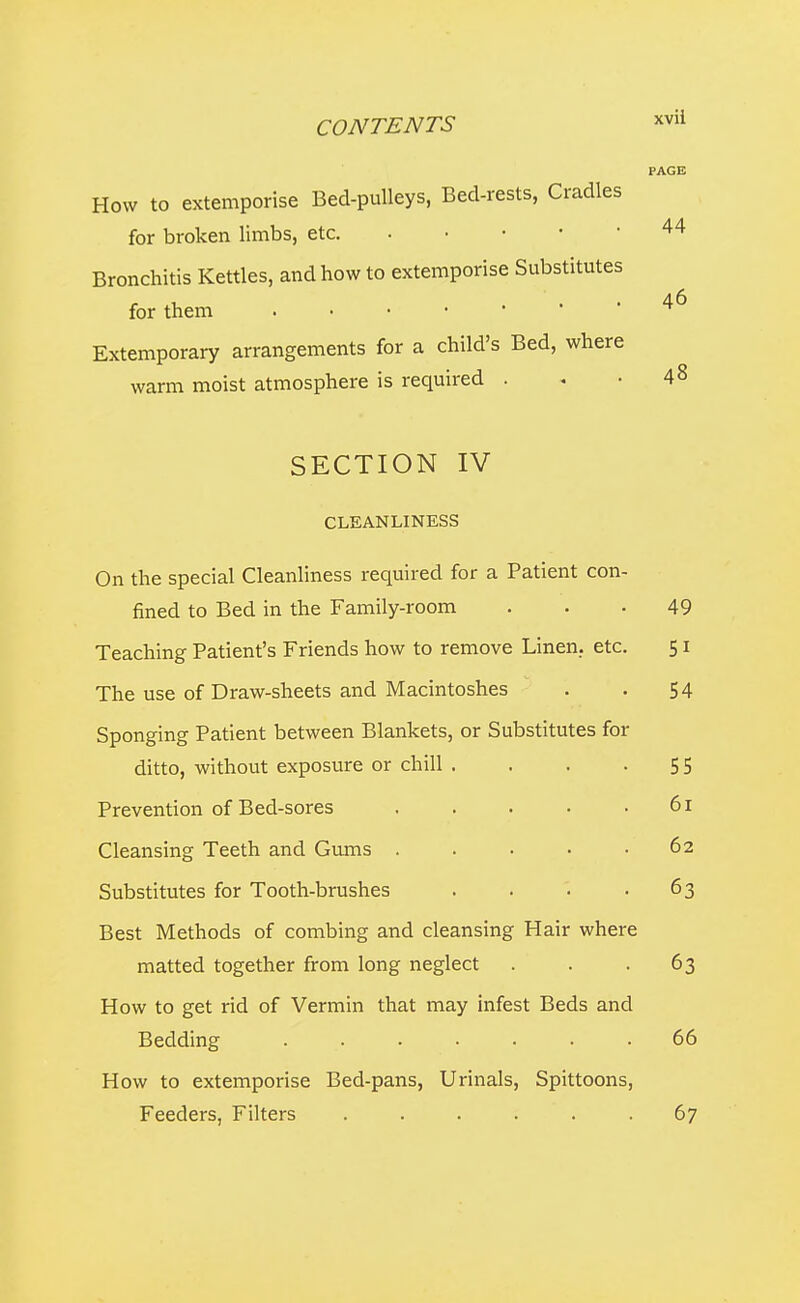 PAGE 46 How to extemporise Bed-pulleys, Bed-rests, Cradles for broken limbs, etc 44 Bronchitis Kettles, and how to extemporise Substitutes for them Extemporary arrangements for a child's Bed, where warm moist atmosphere is required . . .48 SECTION IV CLEANLINESS On the special Cleanliness required for a Patient con- fined to Bed in the Family-room ... 49 Teaching Patient's Friends how to remove Linen., etc. 51 The use of Draw-sheets and Macintoshes . . 54 Sponging Patient between Blankets, or Substitutes for ditto, without exposure or chill , . . -55 Prevention of Bed-sores . . . • .61 Cleansing Teeth and Gvuns . . • ■ .62 Substitutes for Tooth-brushes . . '. -63 Best Methods of combing and cleansing Hair where matted together from long neglect . . -63 How to get rid of Vermin that may infest Beds and Bedding ....... 66 How to extemporise Bed-pans, Urinals, Spittoons, Feeders, Filters ...... 67