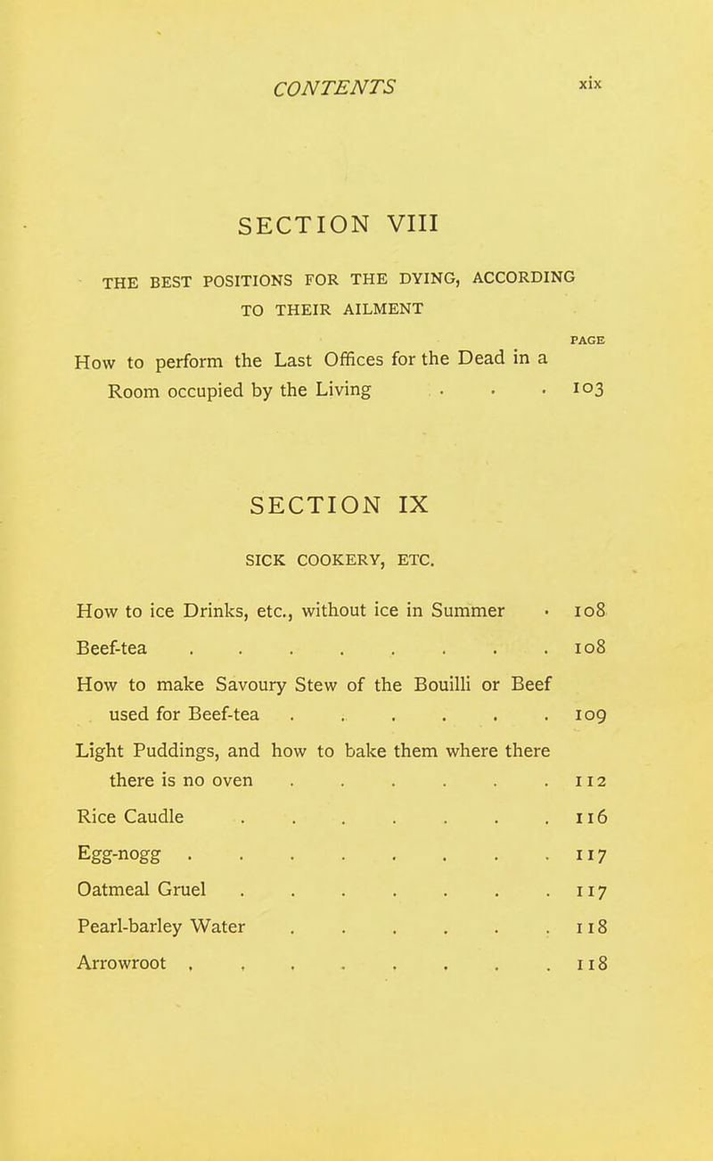 SECTION VIII THE BEST POSITIONS FOR THE DYING, ACCORDING TO THEIR AILMENT PAGE How to perform the Last Offices for the Dead in a Room occupied by the Living . . .103 SECTION IX SICK COOKERY, ETC. How to ice Drinks, etc., without ice in Summer • 108 Beef-tea . . . . . . . .108 How to make Savoury Stew of the BouiUi or Beef used for Beef-tea . . . . . .109 Light Puddings, and how to balce them where there there is no oven . . . . .112 Rice Caudle . . . . . . .116 Egg-nogg 117 Oatmeal Gruel . . . . . . • 117 Pearl-barley Water . . . . . .118 Arrowroot , , . . . . . .118