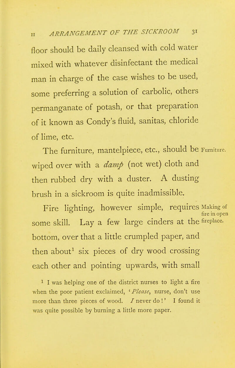 floor should be daily cleansed with cold water mixed with whatever disinfectant the medical man in charge of the case wishes to be used, some preferring a solution of carbolic, others permanganate of potash, or that preparation of it known as Condy's fluid, sanitas, chloride of lime, etc. The furniture, mantelpiece, etc., should be Furniture, wiped over with a damp (not wet) cloth and then rubbed dry with a duster. A dusting brush in a sickroom is quite inadmissible. Fire lighting, however simple, requires Making of fire in open some skill. Lay a few large cinders at the fireplace, bottom, over that a little crumpled paper, and then about^ six pieces of dry wood crossing each other and pointing upwards, with small 1 I was helping one of the district nurses to light a fire when the poor patient exclaimed, ' Please^ nurse, don't use more than three pieces of wood. / never do !' I found it was quite possible by burning a little more paper.