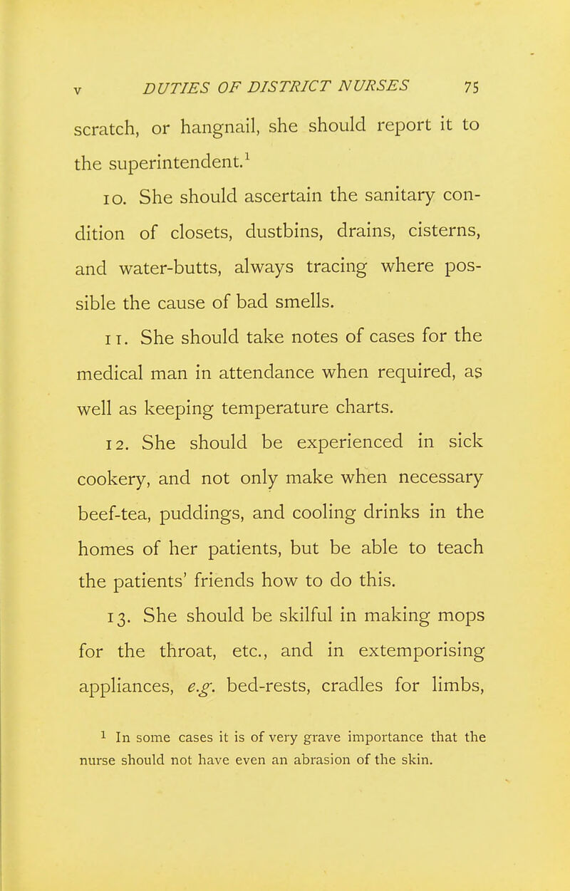 scratch, or hangnail, she should report it to the superintendent.^ lo. She should ascertain the sanitary con- dition of closets, dustbins, drains, cisterns, and water-butts, always tracing where pos- sible the cause of bad smells, IT. She should take notes of cases for the medical man in attendance when required, as well as keeping temperature charts. 12. She should be experienced in sick cookery, and not only make when necessary beef-tea, puddings, and cooling drinks in the homes of her patients, but be able to teach the patients' friends how to do this. 13. She should be skilful in making mops for the throat, etc., and in extemporising appliances, e.g. bed-rests, cradles for limbs, 1 In some cases it is of very grave importance that the nurse should not have even an abrasion of the skin.