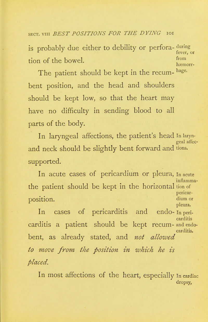 is probably due either to debility or perfora- <^ng ^ J ^ fever, or tion of the bowel. hasmorr- The patient should be kept in the recum- ^se- bent position, and the head and shoulders should be kept low, so that the heart may have no difficulty in sending blood to all parts of the body. In laryngeal affections, the patient's head in laryn- geal affec- and neck should be slightly bent forward and tions. supported. In acute cases of pericardium or pleura, In acute inflamma- the patient should be kept in the horizontal tion of pericar- pOsition. dium or pleura. In cases of pericarditis and endo- In peri- carditis carditis a patient should be kept recum- and endo- carditis. bent, as already stated, and not allowed to move from the position in which he is placed. In most affections of the heart, especially in cardiac dropsy,