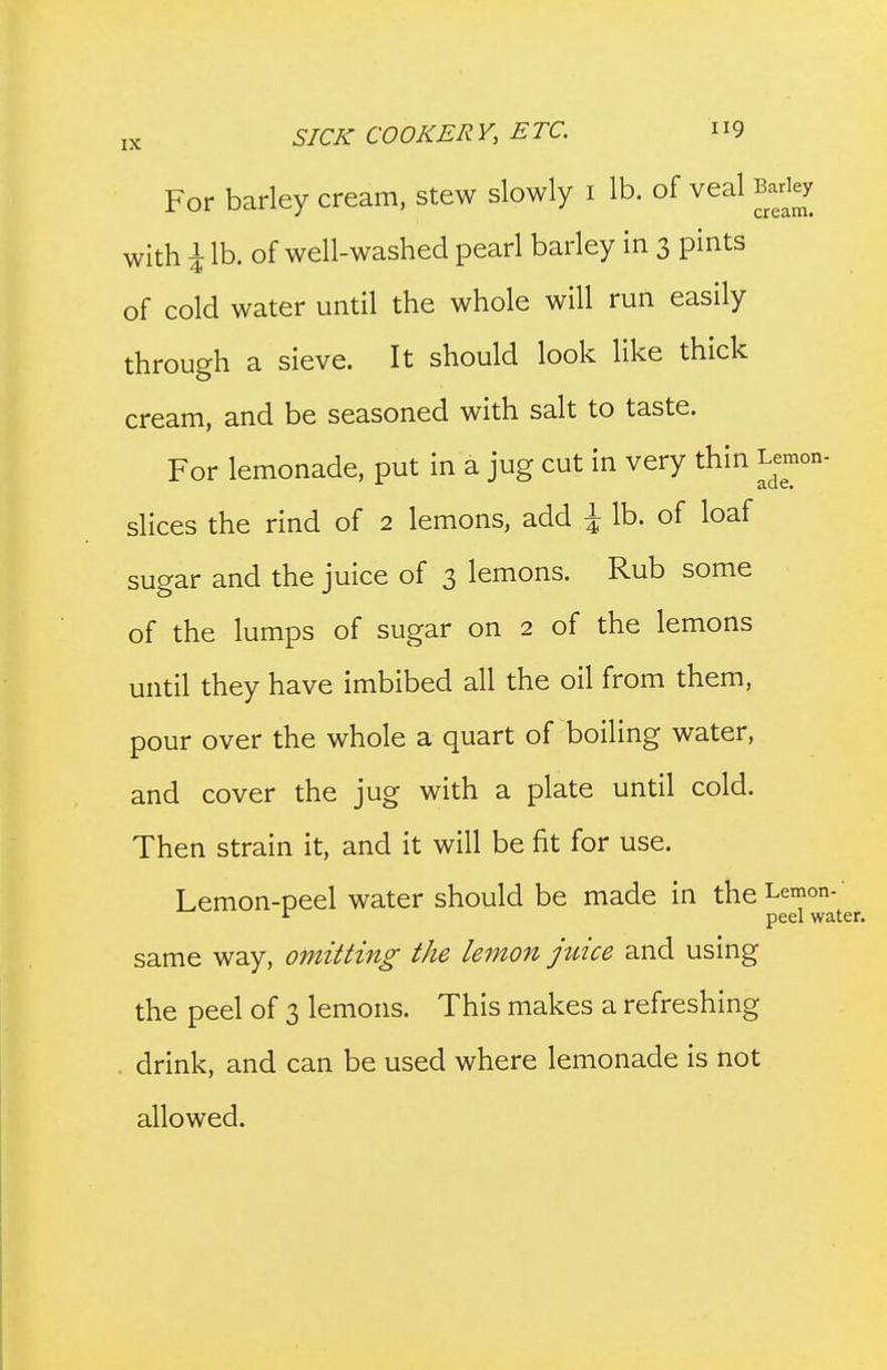 For barley cream, stew slowly i lb. of veal Barley with i lb. of well-washed pearl barley in 3 pints of cold water until the whole will run easily through a sieve. It should look like thick cream, and be seasoned with salt to taste. For lemonade, put in a jug cut in very thin Lemon- slices the rind of 2 lemons, add i lb. of loaf sugar and the juice of 3 lemons. Rub some of the lumps of sugar on 2 of the lemons until they have imbibed all the oil from them, pour over the whole a quart of boiling water, and cover the jug with a plate until cold. Then strain it, and it will be fit for use. Lemon-peel water should be made in the Lemon- peel water. same way, omitting the lemon juice and using the peel of 3 lemons. This makes a refreshing . drink, and can be used where lemonade is not allowed.