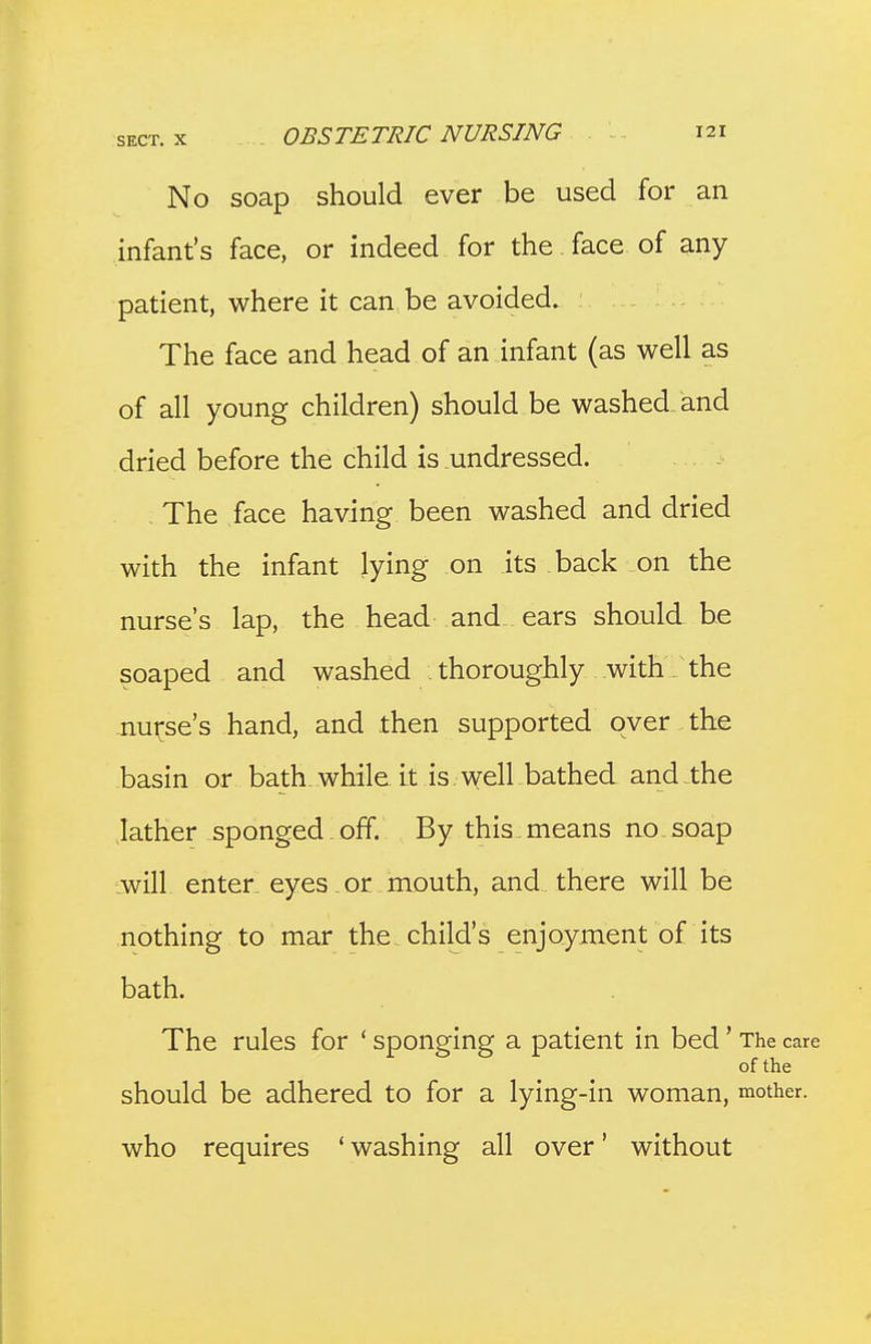 No soap should ever be used for an infant's face, or indeed for the face of any patient, where it can be avoided. The face and head of an infant (as well as of all young children) should be washed and dried before the child is undressed. , The face having been washed and dried with the infant lying on its back on the nurse's lap, the head and ears should be soaped and washed . thoroughly with _ the nui^se's hand, and then supported over the basin or bath while it is . well bathed and the lather sponged.off. By this.means no soap Lwill enter, eyes , or mouth, and there will be nothing to mar the, child's enjoyment of its bath. The rules for ' sponging a patient in bed' The care of the should be adhered to for a lying-in woman, mother, who requires ' washing all over' without