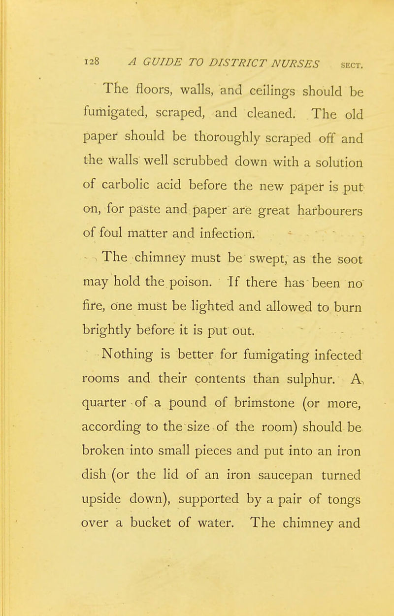 The floors, walls, and ceilings should be fumigated, scraped, and cleaned. The old paper should be thoroughly scraped off and the walls well scrubbed down with a solution of carbolic acid before the new paper is put an, for paste and paper are great harbourers of foul matter and infection. - ^ The chimney must be swept, as the soot may hold the poison. If there has been no fire, one must be lighted and allowed to burn brightly before it is put out. - . Nothing is better for fumigating infected' rooms and their contents than sulphur. A. quarter of a pound of brimstone (or more, according to the size of the room) should be broken into small pieces and put into an iron dish (or the lid of an iron saucepan turned upside down), supported by a pair of tongs over a bucket of water. The chimney and