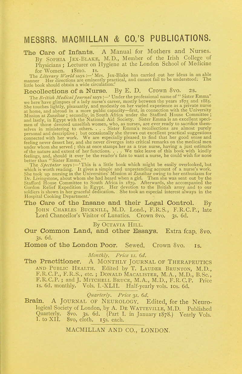 The Oare of Infants. A Manual for Mothers and Nurses. By Sophia Jex-Blake, M.D., Member of the Irish College of Physicians ; Lecturer on Hygiene at the London School of Medicine for Women. iSmo. is. The Literary World says :—' Mrs. Jex-Blake has carried out her ideas in an able manner Her directions arc eminently practical, and cannot fail to be understood; The little book should obtain a wide circulation;' Recollections of a Nurse. By E. D. Crown 8vo. 2s. The British Medical Journal says :—' Under the professional name of Sister Emma we here have glimpses of a lady nurse's career, mostly between the years i875_ and 1885. She touches lightly, pleasantly, and modestly on her varied experience as a private nurse at home, and abroad in a more public capacity—first, in connection with the University Mission at Zanzibar ; secondly, in South Africa under the Stafford House Committee ; and lastly, in Egypt with the National Aid Society. Sister Emma is an excellent speci- men of those devoted unselfish women, who, as nurses, are ever ready to sacrifice them- selves in ministering to others. . . . Sister Emma's recollections are^ almost purely personal and descriptive ; but occasionally she throws out excellent practical suggestions connected with her work. We are especially pleased _ to find that her good sense and feeling never desert her, and she never diverges into critical remarks on the medical men under whom she served ; this at once stamps her as a true nurse, having a just estimate of the nature and extent of her functions. . . . We take leave of this book with kindly feelings, and, should it ever be the reader's fate to want a nurse, he could wish for none better than  Sister Emma. ' The Spectator says :—' This is a little book which might be easily overlooked, but which is worth reading. It gives a simple and unpretending account of a nurse's work. She took up nursing in the Universities' Mission at Zanzibar owing to her enthusiasm for Dr. Livingstone, about whom she had heard when a girl. Then she was sent out by the Stafford House Committee to South Africa in 1873. Afterwards, she accompanied the Gordon Relief Expedition in Egypt. Her devotion to the British army and to our soldiers is shown in her graceful dedication. She took an especial interest always in the Hospital Cooking Department.' The Oare of the Insane and their Legal Control. By John Charles Bucknill, M.D. Lond., F.R.S., F.R.C.P., late Lord Chancellor's Visitor of Lunatics. Crown 8vo, 3s. 6d. By OcTAViA Hill. Our Oommon Land, and other Essays. Extra fcap. 8vo. 3s. 6d. Homes of the London Poor. Sewed. Crown 8vo. is. Monthly. Price is. 6d. The Practitioner. A Monthly Journal of Therapeutics AND Public PIealth. Edited by T. Lauder Brunton, M.D., F.R.C.P., F.R.S., etc. ; Donald Macalister, M.A., M.D., B.Sc, F.R.C.P. ; and J. Mitchell Bruce, M.A., M.D., F.R.C.P. Price IS. 6d. monthly. Vols. I.-XLII. Half-yearly vols. los. 6d. Qicarterly. Price 3J. dd. Brain. A Journal of Neurology. Edited, for the Neuro- logical Society of London,.by A. De Watteville, M.D. Published Quarterly. 8vo. 3s. 6d. (Part I. in January 1878.) Yearly Vols. I. to XII. 8vo, cloth. 15s. each. MACMILLAN AND CO., LONDON. n