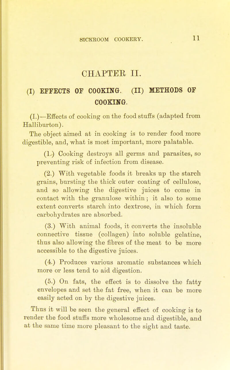 CHAPTER II. (I) EFFECTS OF COOKING. (II) METHODS OF COOKING. (I.)—Effects of cooking on the foodstuffs (adapted from Halliburton). The object aimed at in cooking is to render food more digestible, and, what is most important, more palatable. (1.) Cooking destroys all germs and parasites, so preventing risk of infection from disease. (2.) With vegetable foods it breaks up the starch grains, bursting the thick outer coating of cellulose, and so allowing the digestive juices to come in contact with the granulose within; it also to some extent converts starch into dextrose, in which form carbohydrates are absorbed. (3.) With animal foods, it converts the insoluble connective tissue (collagen) into soluble gelatine, thus also allowing the fibres of the meat to be more accessible to the digestive juices. (4.) Produces various aromatic substances which more or less tend to aid digestion. (5.) On fats, the effect is to dissolve the fatty envelopes and set the fat free, when it can be more easily acted on by the digestive juices. Thus it will be seen the general effect of cooking is to render the food stuffs more wholesome and digestible, and at the same time more pleasant to the sight and taste.