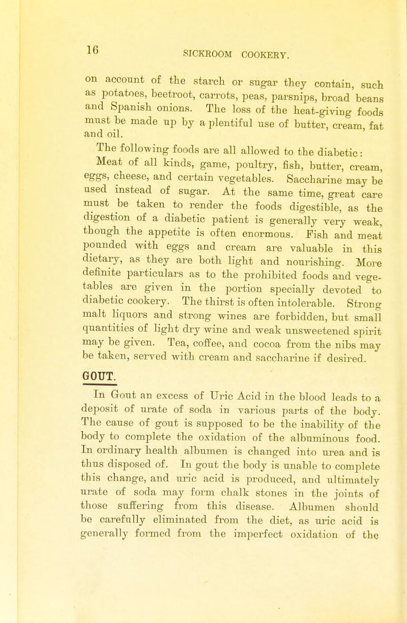 SICKROOM COOKERY. on account of the starch or sugar they contain, such as potatoes, beetroot, carrots, peas, parsnips, broad beans and Spanish onions. The loss of the heat-giving foods must be made up by a plentiful use of butter, cream, fat and oil. The following foods are all allowed to the diabetic: Meat of all kinds, game, poultry, fish, butter, cream, eggs, cheese, and certain vegetables. Saccharine may be used instead of sugar. At the same time, great care must be taken to render the foods digestible, as the digestion of a diabetic patient is generally very weak, though the appetite is often enormous. Fish and meat pounded with eggs and cream are valuable in this dietary, as they are both light and nourishing. More definite particulars as to the prohibited foods and vege- tables are given in the portion specially devoted to diabetic cookery. The thirst is often intolerable. Strong malt liquors and strong wines are forbidden, but small quantities of light dry wine and weak unsweetened spirit may be given. Tea, coffee, and cocoa from the nibs may be taken, served with cream and saccharine if desired. GOUT. In Grout an excess of Uric Acid in the blood leads to a deposit of urate of soda in various parts of the body. The cause of gout is supposed to be the inability of the body to complete the oxidation of the albuminous food. In ordinary health albumen is changed into urea and is thus disposed of. In gout the body is unable to complete this change, and uric acid is produced, and ultimately urate of soda may form chalk stones in the joints of those suffering from this disease. Albumen should be carefully eliminated from the diet, as uric acid is generally formed from tbe imperfect oxidation of tbe