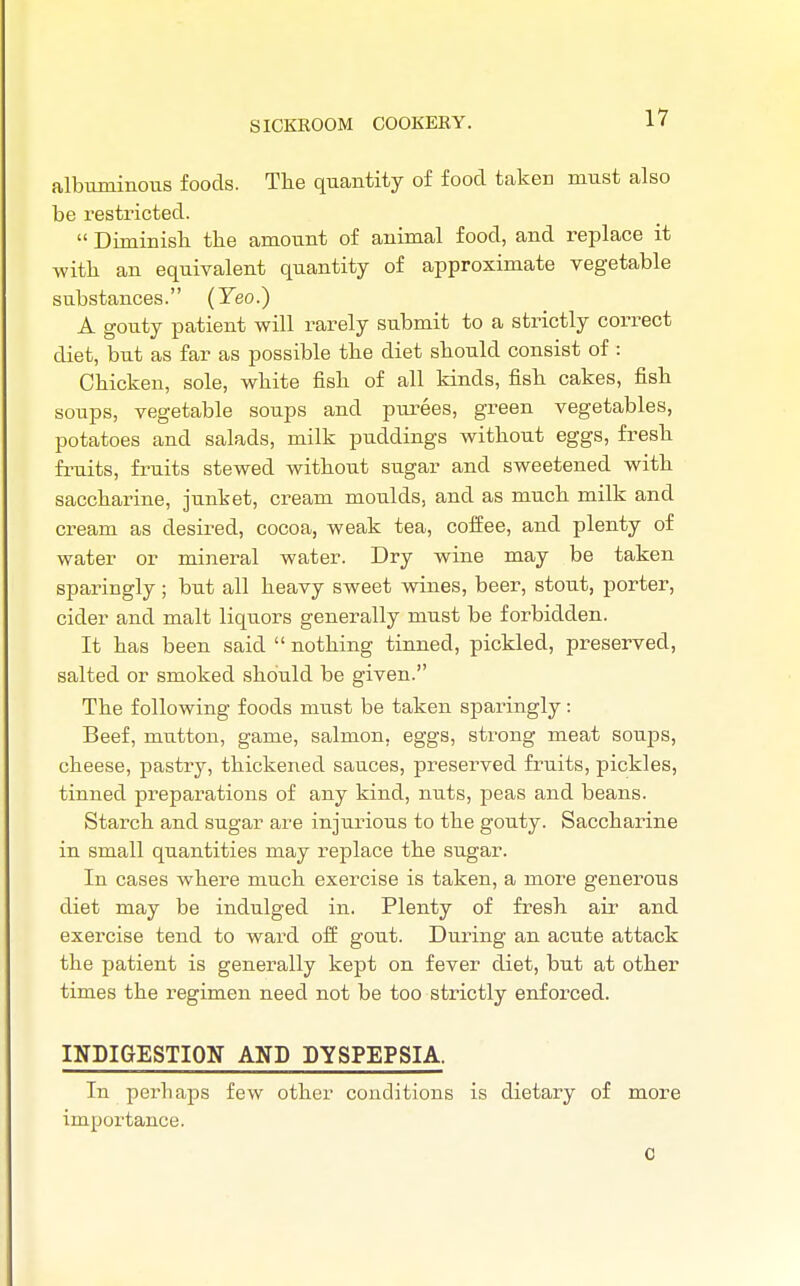 albuminous foods. The quantity of food taken must also be restricted.  Diminish the amount of animal food, and replace it with an equivalent quantity of approximate vegetable substances. (Yeo.) A gouty patient will rarely submit to a strictly correct diet, but as far as possible the diet should consist of : Chicken, sole, white fish of all kinds, fish cakes, fish soups, vegetable soups and purees, green vegetables, potatoes and salads, milk puddings without eggs, fresh fruits, fruits stewed without sugar and sweetened with saccharine, junket, cream moulds, and as much milk and cream as desired, cocoa, weak tea, cofEee, and plenty of water or mineral water. Dry wine may be taken sparingly; but all heavy sweet wines, beer, stout, porter, cider and malt liquors generally must be forbidden. It has been said  nothing tinned, pickled, preserved, salted or smoked should be given. The following foods must be taken sparingly: Beef, mutton, game, salmon, eggs, strong meat soups, cheese, pastry, thickened sauces, preserved fruits, pickles, tinned preparations of any kind, nuts, peas and beans. Starch and sugar are injurious to the gouty. Saccharine in small quantities may replace the sugar. In cases where much exercise is taken, a more generous diet may be indulged in. Plenty of fresh air and exercise tend to ward off gout. During an acute attack the patient is generally kept on fever diet, but at other times the regimen need not be too strictly enforced. INDIGESTION AND DYSPEPSIA. In perhaps few other conditions is dietary of more importance. c