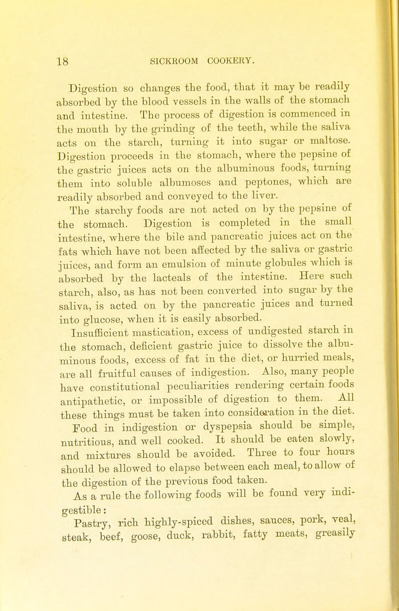 Digestion so changes the food, that it may be readily absorbed by the blood vessels in the walls of the stomach and intestine. The process of digestion is commenced in the mouth by the grinding of the teeth, while the saliva acts on the starch, turning it into sugar or maltose. Digestion proceeds in the stomach, where the pepsine of the gastric juices acts on the albuminous foods, turning them into soluble albumoses and peptones, which are readily absorbed and conveyed to the liver. The starchy foods are not acted on by the pepsine of the stomach. Digestion is completed in the small intestine, where the bile and pancreatic juices act on the fats which have not been affected by the saliva or gastric juices, and form an emulsion of minute globules which is absorbed by the lacteals of the intestine. Here such starch, also, as has not been converted into sugar by the saliva, is acted on by the pancreatic juices and turned into glucose, when it is easily absorbed. Insufficient mastication, excess of undigested starch in the stomach, deficient gastric juice to dissolve the albu- minous foods, excess of fat in the diet, or hurried meals, are all fruitful causes of indigestion. Also, many people have constitutional peculiarities rendering certain foods antipathetic, or impossible of digestion to them. All these things must be taken into consideration in the diet. Food in indigestion or dyspepsia should be simple, nutritious, and well cooked. It should be eaten slowly, and mixtures should be avoided. Three to four hours should be allowed to elapse between each meal, to allow of the digestion of the previous food taken. As a rule the following foods will be found very indi- gestible : Pastry, rich highly-spiced dishes, sauces, pork, veal, steak, beef, goose, duck, rabbit, fatty meats, greasily