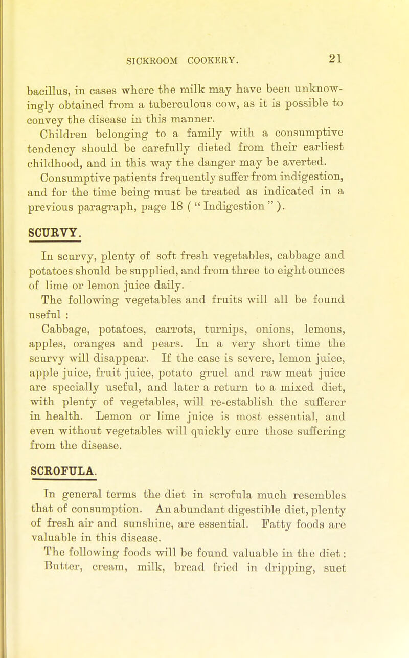 bacillus, in cases where the milk may have been unknow- ingly obtained from a tuberculous cow, as it is possible to convey the disease in this manner. Children belonging to a family with a consumptive tendency should be carefully dieted from their earliest childhood, and in this way the danger may be averted. Consumptive patients frequently suffer from indigestion, and for the time being must be treated as indicated in a previous paragraph, page 18 (  Indigestion  ). SCURVY. In scurvy, plenty of soft fresh vegetables, cabbage and potatoes should be supplied, and from three to eight ounces of lime or lemon juice daily. The following vegetables and fruits will all be found useful : Cabbage, potatoes, carrots, turnips, onions, lemons, apples, oranges and pears. In a very short time the scurvy will disappear. If the case is severe, lemon juice, apple juice, fruit juice, potato gruel and raw meat juice are specially useful, and later a return to a mixed diet, with plenty of vegetables, will re-establish the sufferer in health. Lemon or lime juice is most essential, and even without vegetables will quickly cure those suffering from the disease. SCROFULA. In general terms the diet in scrofula much resembles that of consumption. An abundant digestible diet, plenty of fresh air and sunshine, are essential. Fatty foods are valuable in this disease. The following foods will be found valuable in the diet: Butter, cream, milk, bread fried in dripping, suet