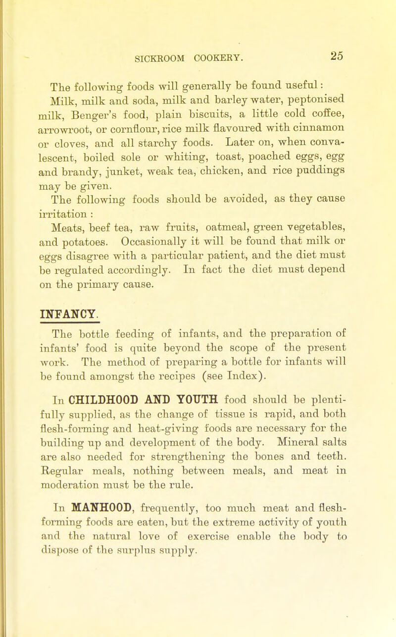 The following foods will generally be fonnd useful: Milk, milk and soda, milk and barley water, peptonised milk, Benger's food, plain biscuits, a little cold coffee, arrowroot, or cornflour, rice milk flavoured witb cinnamon or cloves, and all starcby foods. Later on, wben conva- lescent, boiled sole or wbiting, toast, poacbed eggs, egg and brandy, junket, weak tea, cbicken, and rice puddings may be given. The following foods should be avoided, as they cause irritation : Meats, beef tea, raw fruits, oatmeal, green vegetables, and potatoes. Occasionally it will be found that milk or eggs disagree with a particular patient, and the diet must be regulated accordingly. In fact the diet must depend on the primary cause. INFANCY. The bottle feeding of infants, and the preparation of infants' food is quite beyond the scope of the present work. The method of preparing a bottle for infants will be found amongst the recipes (see Index). In CHILDHOOD AND YOUTH food should be plenti- fully supplied, as the change of tissue is rapid, and both flesh-forming and heat-giving foods are necessary for the building up and development of the body. Mineral salts are also needed for strengthening the bones and teeth. Regular meals, nothing between meals, and meat in moderation must be the rule. In MANHOOD, frequently, too much meat and flesh- forming foods are eaten, but the extreme activity of youth and the natural love of exercise enable the body to dispose of the surplus supply.