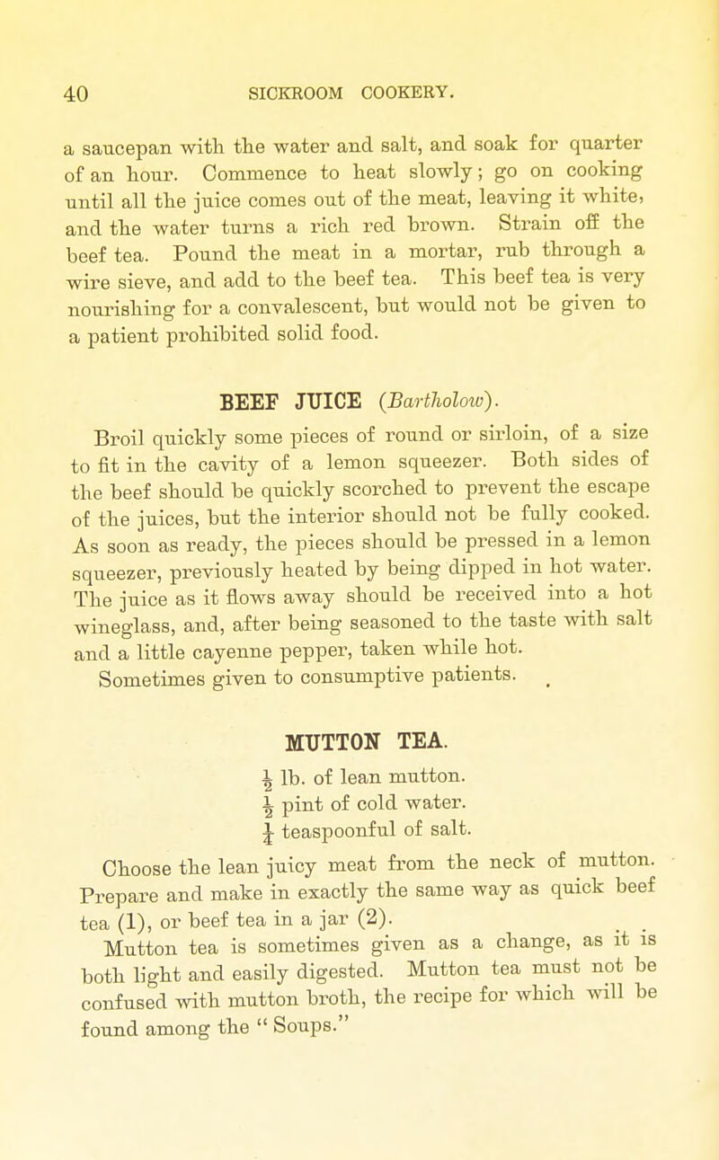 a saucepan with the water and salt, and soak for quarter of an hour. Commence to heat slowly; go on cooking until all the juice comes out of the meat, leaving it white, and the water turns a rich red brown. Strain off the beef tea. Pound the meat in a mortar, rub through a wire sieve, and add to the beef tea. This beef tea is very- nourishing for a convalescent, but would not be given to a patient prohibited solid food. BEEF JUICE (Bartholow). Broil quickly some pieces of round or sirloin, of a size to fit in the cavity of a lemon squeezer. Both sides of the beef should be quickly scorched to prevent the escape of the juices, but the interior should not be fully cooked. As soon as ready, the pieces should be pressed in a lemon squeezer, previously heated by being dipped in hot water. The juice as it flows away should be received into a hot wineglass, and, after being seasoned to the taste with salt and a little cayenne pepper, taken while hot. Sometimes given to consumptive patients. MUTTON TEA. ^ lb. of lean mutton. \ pint of cold water. J teaspoonful of salt. Choose the lean juicy meat from the neck of mutton. Prepare and make in exactly the same way as quick beef tea (1), or beef tea in a jar (2). Mutton tea is sometimes given as a change, as it is both light and easily digested. Mutton tea must not be confused with mutton broth, the recipe for which will be found among the  Soups.