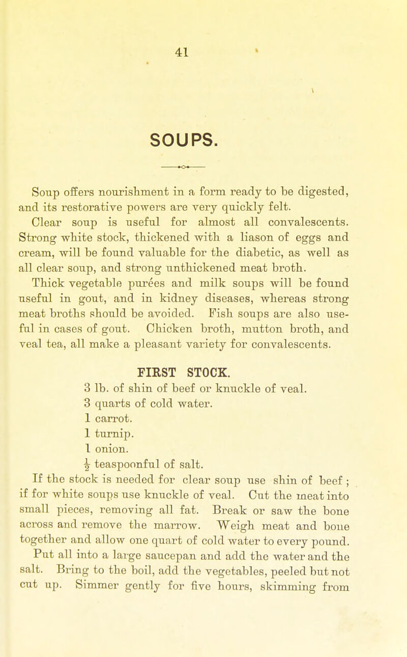 SOUPS. Soup offers nourishment in a form ready to be digested, and its restorative powers are very quickly felt. Clear soup is useful for almost all convalescents. Strong white stock, thickened with a liason of eggs and cream, will be found valuable for the diabetic, as well as all clear soup, and strong unthickened meat broth. Thick vegetable purees and milk soups will be found useful in gout, and in kidney diseases, whereas strong meat broths should be avoided. Fish soups are also use- ful in cases of gout. Chicken broth, mutton broth, and veal tea, all make a pleasant variety for convalescents. FIRST STOCK. 3 lb. of shin of beef or knuckle of veal. 3 quarts of cold water. 1 carrot. 1 turnip. 1 onion. ■g teaspoonful of salt. If the stock is needed for clear soup use shin of beef ; if for white soups use knuckle of veal. Cut the meat into small pieces, removing all fat. Break or saw the bone across and remove the marrow. Weigh meat and bone together and allow one quart of cold water to every pound. Put all into a large saucepan and add the water and the salt. Bring to the boil, add the vegetables, peeled but not cut up. Simmer gently for five hours, skimming from