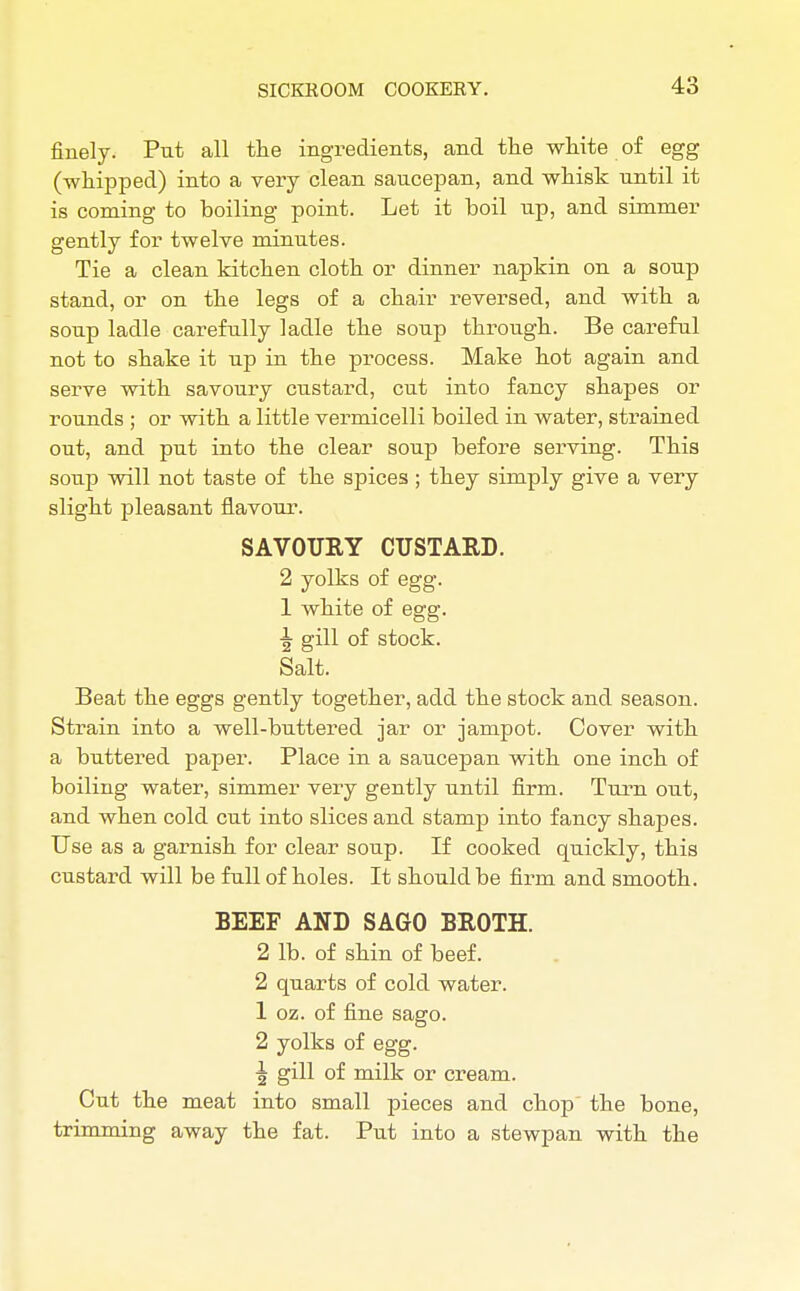 finely. Put all the ingredients, and the white of egg (whipped) into a very clean saucepan, and whisk until it is coming to boiling point. Let it boil up, and simmer gently for twelve minutes. Tie a clean kitchen cloth or dinner napkin on a soup stand, or on the legs of a chair reversed, and with a soup ladle carefully ladle the soup through. Be careful not to shake it up in the process. Make hot again and serve with savoury custard, cut into fancy shapes or rounds ; or with a little vermicelli boiled in water, strained out, and put into the clear soup before serving. This soup will not taste of the spices ; they simply give a very slight pleasant flavour. SAVOURY CUSTARD. 2 yolks of egg. 1 white of egg. \ gill of stock. Salt. Beat the eggs gently together, add the stock and season. Strain into a well-buttered jar or jampot. Cover with a buttered paper. Place in a saucepan with one inch of boiling water, simmer very gently until firm. Turn out, and when cold cut into slices and stamp into fancy shapes. Use as a garnish for clear soup. If cooked quickly, this custard will be full of holes. It should be firm and smooth. BEEF AND SAGO BROTH. 2 lb. of shin of beef. 2 quarts of cold water. 1 oz. of fine sago. 2 yolks of egg. \ gill of milk or cream. Cut the meat into small pieces and chop the bone, trimming away the fat. Put into a stewpan with the